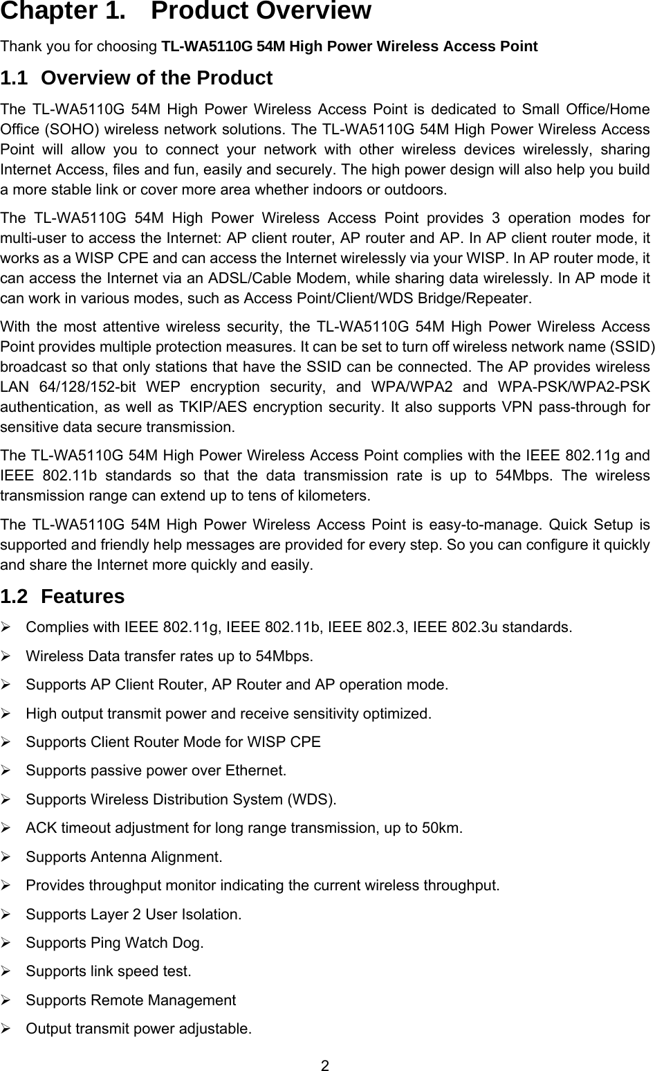  2 Chapter 1.  Product Overview Thank you for choosing TL-WA5110G 54M High Power Wireless Access Point 1.1  Overview of the Product The TL-WA5110G 54M High Power Wireless Access Point is dedicated to Small Office/Home Office (SOHO) wireless network solutions. The TL-WA5110G 54M High Power Wireless Access Point will allow you to connect your network with other wireless devices wirelessly, sharing Internet Access, files and fun, easily and securely. The high power design will also help you build a more stable link or cover more area whether indoors or outdoors. The TL-WA5110G 54M High Power Wireless Access Point provides 3 operation modes for multi-user to access the Internet: AP client router, AP router and AP. In AP client router mode, it works as a WISP CPE and can access the Internet wirelessly via your WISP. In AP router mode, it can access the Internet via an ADSL/Cable Modem, while sharing data wirelessly. In AP mode it can work in various modes, such as Access Point/Client/WDS Bridge/Repeater. With the most attentive wireless security, the TL-WA5110G 54M High Power Wireless Access Point provides multiple protection measures. It can be set to turn off wireless network name (SSID) broadcast so that only stations that have the SSID can be connected. The AP provides wireless LAN 64/128/152-bit WEP encryption security, and WPA/WPA2 and WPA-PSK/WPA2-PSK authentication, as well as TKIP/AES encryption security. It also supports VPN pass-through for sensitive data secure transmission. The TL-WA5110G 54M High Power Wireless Access Point complies with the IEEE 802.11g and IEEE 802.11b standards so that the data transmission rate is up to 54Mbps. The wireless transmission range can extend up to tens of kilometers. The TL-WA5110G 54M High Power Wireless Access Point is easy-to-manage. Quick Setup is supported and friendly help messages are provided for every step. So you can configure it quickly and share the Internet more quickly and easily. 1.2  Features ¾  Complies with IEEE 802.11g, IEEE 802.11b, IEEE 802.3, IEEE 802.3u standards. ¾  Wireless Data transfer rates up to 54Mbps. ¾  Supports AP Client Router, AP Router and AP operation mode. ¾  High output transmit power and receive sensitivity optimized. ¾  Supports Client Router Mode for WISP CPE ¾  Supports passive power over Ethernet. ¾  Supports Wireless Distribution System (WDS). ¾  ACK timeout adjustment for long range transmission, up to 50km. ¾  Supports Antenna Alignment. ¾  Provides throughput monitor indicating the current wireless throughput. ¾  Supports Layer 2 User Isolation. ¾  Supports Ping Watch Dog. ¾  Supports link speed test. ¾  Supports Remote Management   ¾  Output transmit power adjustable. 