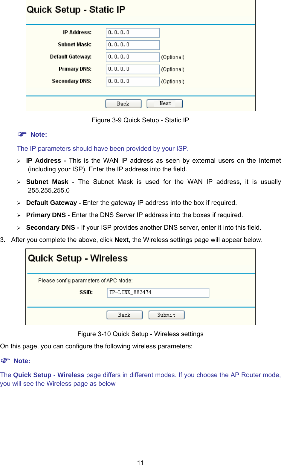  11  Figure 3-9 Quick Setup - Static IP ) Note: The IP parameters should have been provided by your ISP. ¾ IP Address - This is the WAN IP address as seen by external users on the Internet (including your ISP). Enter the IP address into the field. ¾ Subnet Mask - The Subnet Mask is used for the WAN IP address, it is usually 255.255.255.0 ¾ Default Gateway - Enter the gateway IP address into the box if required. ¾ Primary DNS - Enter the DNS Server IP address into the boxes if required. ¾ Secondary DNS - If your ISP provides another DNS server, enter it into this field. 3.  After you complete the above, click Next, the Wireless settings page will appear below.  Figure 3-10 Quick Setup - Wireless settings On this page, you can configure the following wireless parameters: ) Note: The Quick Setup - Wireless page differs in different modes. If you choose the AP Router mode, you will see the Wireless page as below 