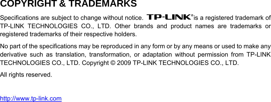   COPYRIGHT &amp; TRADEMARKS Specifications are subject to change without notice.  is a registered trademark of TP-LINK TECHNOLOGIES CO., LTD. Other brands and product names are trademarks or registered trademarks of their respective holders. No part of the specifications may be reproduced in any form or by any means or used to make any derivative such as translation, transformation, or adaptation without permission from TP-LINK TECHNOLOGIES CO., LTD. Copyright © 2009 TP-LINK TECHNOLOGIES CO., LTD. All rights reserved.  http://www.tp-link.com 
