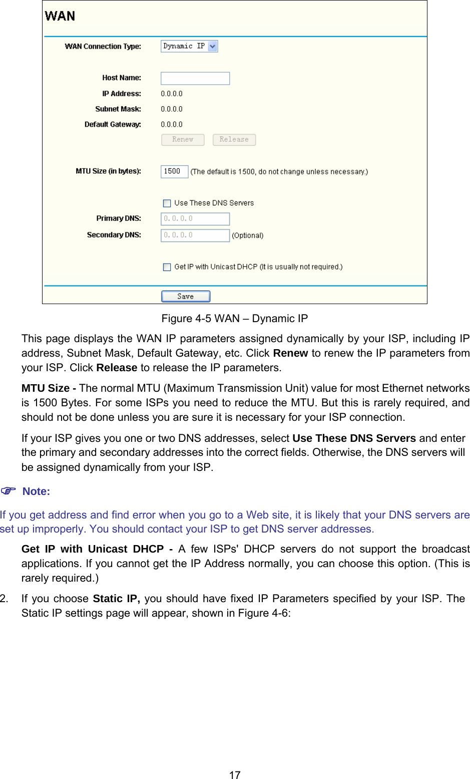 17  Figure 4-5 WAN – Dynamic IP This page displays the WAN IP parameters assigned dynamically by your ISP, including IP address, Subnet Mask, Default Gateway, etc. Click Renew to renew the IP parameters from your ISP. Click Release to release the IP parameters. MTU Size - The normal MTU (Maximum Transmission Unit) value for most Ethernet networks is 1500 Bytes. For some ISPs you need to reduce the MTU. But this is rarely required, and should not be done unless you are sure it is necessary for your ISP connection. If your ISP gives you one or two DNS addresses, select Use These DNS Servers and enter the primary and secondary addresses into the correct fields. Otherwise, the DNS servers will be assigned dynamically from your ISP.  ) Note: If you get address and find error when you go to a Web site, it is likely that your DNS servers are set up improperly. You should contact your ISP to get DNS server addresses.   Get IP with Unicast DHCP - A few ISPs&apos; DHCP servers do not support the broadcast applications. If you cannot get the IP Address normally, you can choose this option. (This is rarely required.) 2.  If you choose Static IP, you should have fixed IP Parameters specified by your ISP. The Static IP settings page will appear, shown in Figure 4-6: 