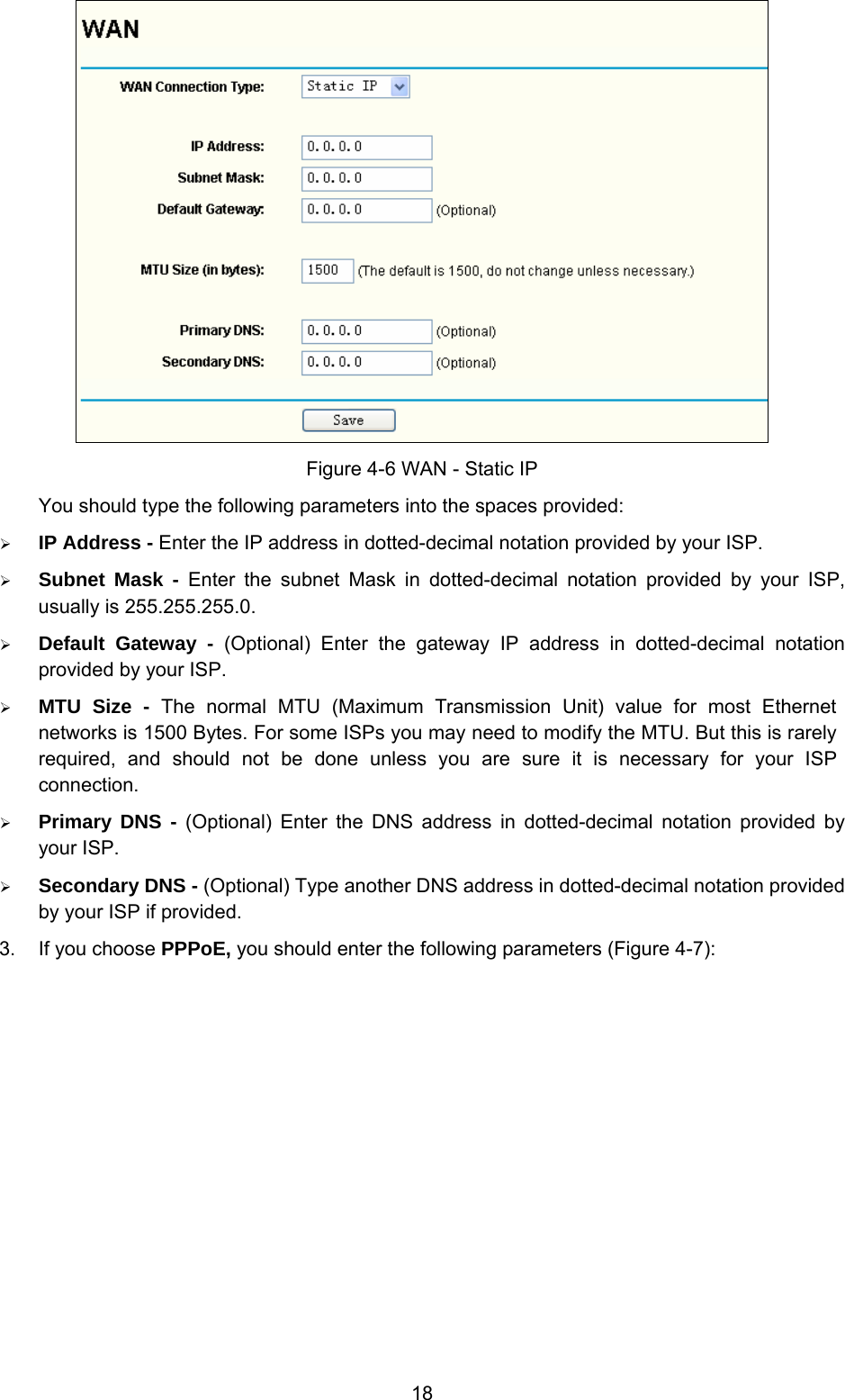  18  Figure 4-6 WAN - Static IP You should type the following parameters into the spaces provided: ¾ IP Address - Enter the IP address in dotted-decimal notation provided by your ISP. ¾ Subnet Mask - Enter the subnet Mask in dotted-decimal notation provided by your ISP, usually is 255.255.255.0. ¾ Default Gateway - (Optional) Enter the gateway IP address in dotted-decimal notation provided by your ISP. ¾ MTU Size - The normal MTU (Maximum Transmission Unit) value for most Ethernet networks is 1500 Bytes. For some ISPs you may need to modify the MTU. But this is rarely required, and should not be done unless you are sure it is necessary for your ISP connection. ¾ Primary DNS - (Optional) Enter the DNS address in dotted-decimal notation provided by your ISP. ¾ Secondary DNS - (Optional) Type another DNS address in dotted-decimal notation provided by your ISP if provided. 3.  If you choose PPPoE, you should enter the following parameters (Figure 4-7):   