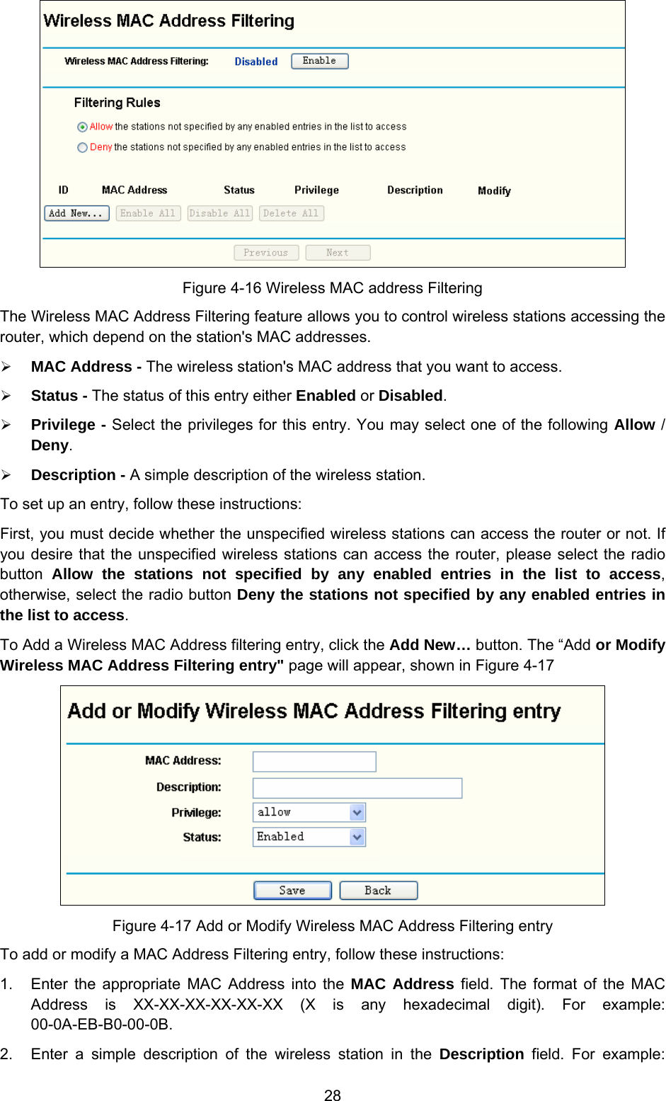  28  Figure 4-16 Wireless MAC address Filtering The Wireless MAC Address Filtering feature allows you to control wireless stations accessing the router, which depend on the station&apos;s MAC addresses.   ¾ MAC Address - The wireless station&apos;s MAC address that you want to access.   ¾ Status - The status of this entry either Enabled or Disabled. ¾ Privilege - Select the privileges for this entry. You may select one of the following Allow / Deny.   ¾ Description - A simple description of the wireless station.   To set up an entry, follow these instructions:   First, you must decide whether the unspecified wireless stations can access the router or not. If you desire that the unspecified wireless stations can access the router, please select the radio button  Allow the stations not specified by any enabled entries in the list to access, otherwise, select the radio button Deny the stations not specified by any enabled entries in the list to access. To Add a Wireless MAC Address filtering entry, click the Add New… button. The “Add or Modify Wireless MAC Address Filtering entry&quot; page will appear, shown in Figure 4-17  Figure 4-17 Add or Modify Wireless MAC Address Filtering entry To add or modify a MAC Address Filtering entry, follow these instructions: 1.  Enter the appropriate MAC Address into the MAC Address field. The format of the MAC Address is XX-XX-XX-XX-XX-XX (X is any hexadecimal digit). For example: 00-0A-EB-B0-00-0B.  2.  Enter a simple description of the wireless station in the Description field. For example: 