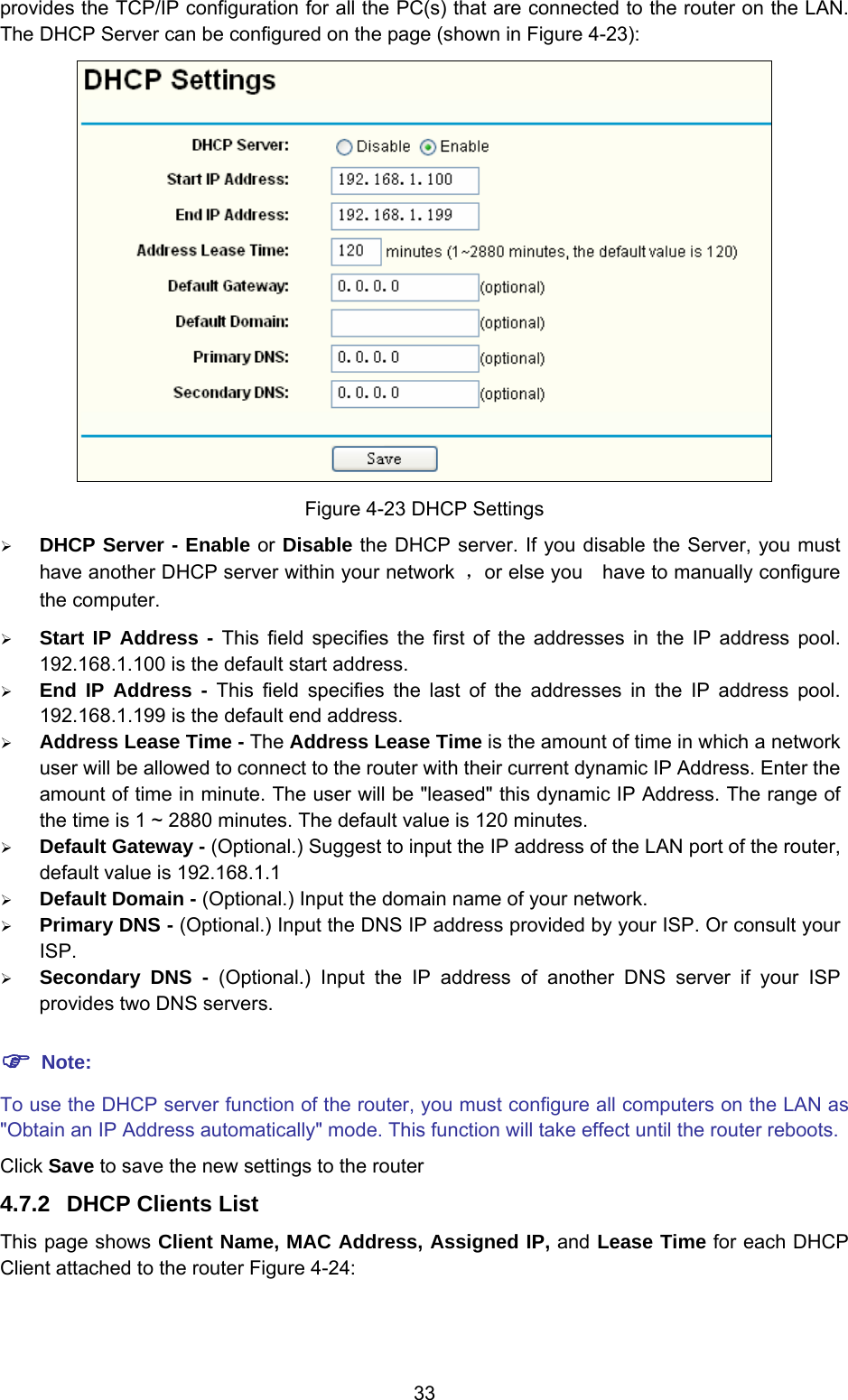 33 provides the TCP/IP configuration for all the PC(s) that are connected to the router on the LAN. The DHCP Server can be configured on the page (shown in Figure 4-23):  Figure 4-23 DHCP Settings ¾ DHCP Server - Enable or Disable the DHCP server. If you disable the Server, you must have another DHCP server within your network  ，or else you    have to manually configure the computer. ¾ Start IP Address - This field specifies the first of the addresses in the IP address pool. 192.168.1.100 is the default start address. ¾ End IP Address - This field specifies the last of the addresses in the IP address pool. 192.168.1.199 is the default end address. ¾ Address Lease Time - The Address Lease Time is the amount of time in which a network user will be allowed to connect to the router with their current dynamic IP Address. Enter the amount of time in minute. The user will be &quot;leased&quot; this dynamic IP Address. The range of the time is 1 ~ 2880 minutes. The default value is 120 minutes. ¾ Default Gateway - (Optional.) Suggest to input the IP address of the LAN port of the router, default value is 192.168.1.1 ¾ Default Domain - (Optional.) Input the domain name of your network. ¾ Primary DNS - (Optional.) Input the DNS IP address provided by your ISP. Or consult your ISP. ¾ Secondary DNS - (Optional.) Input the IP address of another DNS server if your ISP provides two DNS servers. ) Note: To use the DHCP server function of the router, you must configure all computers on the LAN as &quot;Obtain an IP Address automatically&quot; mode. This function will take effect until the router reboots. Click Save to save the new settings to the router 4.7.2  DHCP Clients List This page shows Client Name, MAC Address, Assigned IP, and Lease Time for each DHCP Client attached to the router Figure 4-24: 