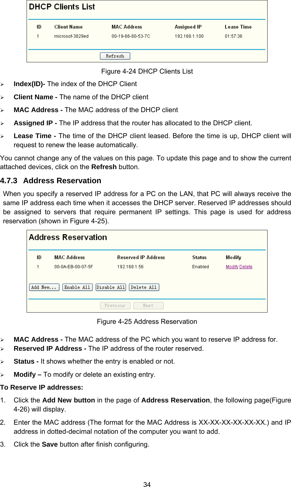  34  Figure 4-24 DHCP Clients List ¾ Index(ID)- The index of the DHCP Client   ¾ Client Name - The name of the DHCP client   ¾ MAC Address - The MAC address of the DHCP client   ¾ Assigned IP - The IP address that the router has allocated to the DHCP client. ¾ Lease Time - The time of the DHCP client leased. Before the time is up, DHCP client will request to renew the lease automatically. You cannot change any of the values on this page. To update this page and to show the current attached devices, click on the Refresh button. 4.7.3  Address Reservation When you specify a reserved IP address for a PC on the LAN, that PC will always receive the same IP address each time when it accesses the DHCP server. Reserved IP addresses should be assigned to servers that require permanent IP settings. This page is used for address reservation (shown in Figure 4-25).  Figure 4-25 Address Reservation ¾ MAC Address - The MAC address of the PC which you want to reserve IP address for. ¾ Reserved IP Address - The IP address of the router reserved. ¾ Status - It shows whether the entry is enabled or not. ¾ Modify – To modify or delete an existing entry. To Reserve IP addresses:   1. Click the Add New button in the page of Address Reservation, the following page(Figure 4-26) will display.   2.  Enter the MAC address (The format for the MAC Address is XX-XX-XX-XX-XX-XX.) and IP address in dotted-decimal notation of the computer you want to add.   3. Click the Save button after finish configuring.   