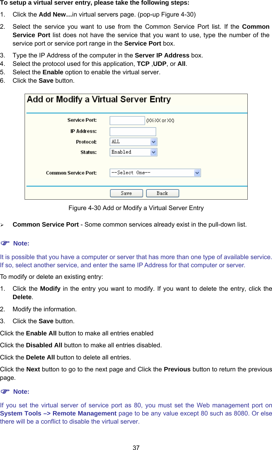  37 To setup a virtual server entry, please take the following steps:  1. Click the Add New…in virtual servers page. (pop-up Figure 4-30) 2.  Select the service you want to use from the Common Service Port list. If the Common Service Port list does not have the service that you want to use, type the number of the service port or service port range in the Service Port box. 3.  Type the IP Address of the computer in the Server IP Address box.  4.  Select the protocol used for this application, TCP ,UDP, or All. 5. Select the Enable option to enable the virtual server. 6. Click the Save button.    Figure 4-30 Add or Modify a Virtual Server Entry ¾ Common Service Port - Some common services already exist in the pull-down list.  ) Note: It is possible that you have a computer or server that has more than one type of available service. If so, select another service, and enter the same IP Address for that computer or server. To modify or delete an existing entry:   1. Click the Modify in the entry you want to modify. If you want to delete the entry, click the Delete. 2.  Modify the information.   3. Click the Save button. Click the Enable All button to make all entries enabled Click the Disabled All button to make all entries disabled. Click the Delete All button to delete all entries. Click the Next button to go to the next page and Click the Previous button to return the previous page. ) Note: If you set the virtual server of service port as 80, you must set the Web management port on System Tools –&gt; Remote Management page to be any value except 80 such as 8080. Or else there will be a conflict to disable the virtual server. 