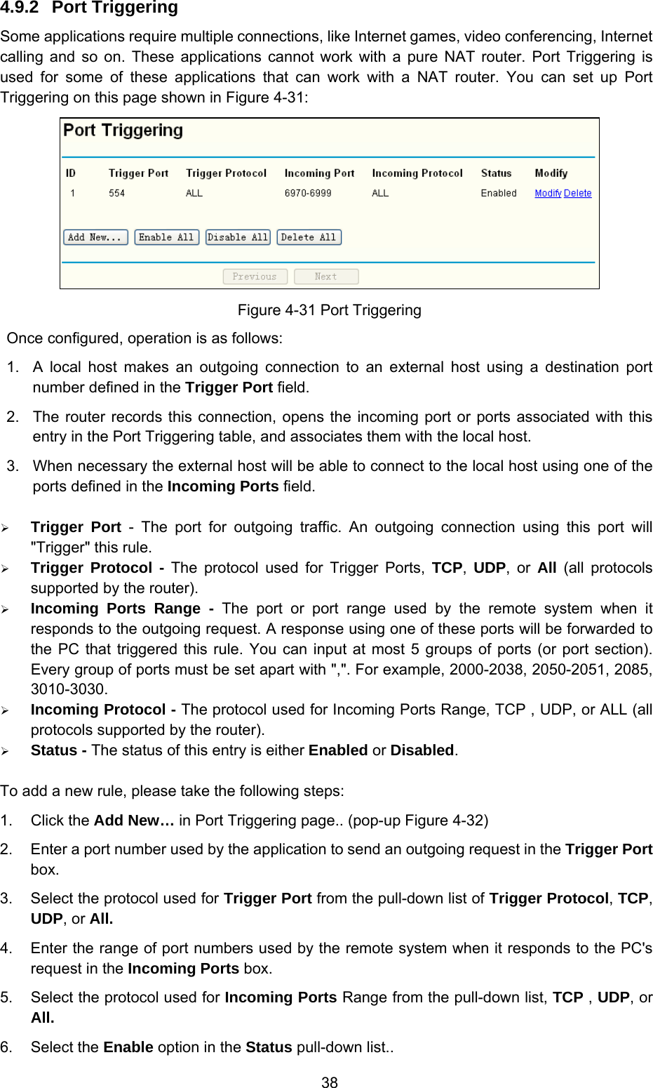  38 4.9.2  Port Triggering Some applications require multiple connections, like Internet games, video conferencing, Internet calling and so on. These applications cannot work with a pure NAT router. Port Triggering is used for some of these applications that can work with a NAT router. You can set up Port Triggering on this page shown in Figure 4-31:  Figure 4-31 Port Triggering Once configured, operation is as follows:   1.  A local host makes an outgoing connection to an external host using a destination port number defined in the Trigger Port field.   2.  The router records this connection, opens the incoming port or ports associated with this entry in the Port Triggering table, and associates them with the local host.   3.  When necessary the external host will be able to connect to the local host using one of the ports defined in the Incoming Ports field. ¾ Trigger Port - The port for outgoing traffic. An outgoing connection using this port will &quot;Trigger&quot; this rule. ¾ Trigger Protocol - The protocol used for Trigger Ports, TCP,  UDP, or All  (all protocols supported by the router). ¾ Incoming Ports Range - The port or port range used by the remote system when it responds to the outgoing request. A response using one of these ports will be forwarded to the PC that triggered this rule. You can input at most 5 groups of ports (or port section). Every group of ports must be set apart with &quot;,&quot;. For example, 2000-2038, 2050-2051, 2085, 3010-3030. ¾ Incoming Protocol - The protocol used for Incoming Ports Range, TCP , UDP, or ALL (all protocols supported by the router). ¾ Status - The status of this entry is either Enabled or Disabled. To add a new rule, please take the following steps:   1. Click the Add New… in Port Triggering page.. (pop-up Figure 4-32) 2.  Enter a port number used by the application to send an outgoing request in the Trigger Port box. 3.  Select the protocol used for Trigger Port from the pull-down list of Trigger Protocol, TCP, UDP, or All. 4.  Enter the range of port numbers used by the remote system when it responds to the PC&apos;s request in the Incoming Ports box. 5.  Select the protocol used for Incoming Ports Range from the pull-down list, TCP , UDP, or All. 6. Select the Enable option in the Status pull-down list..   