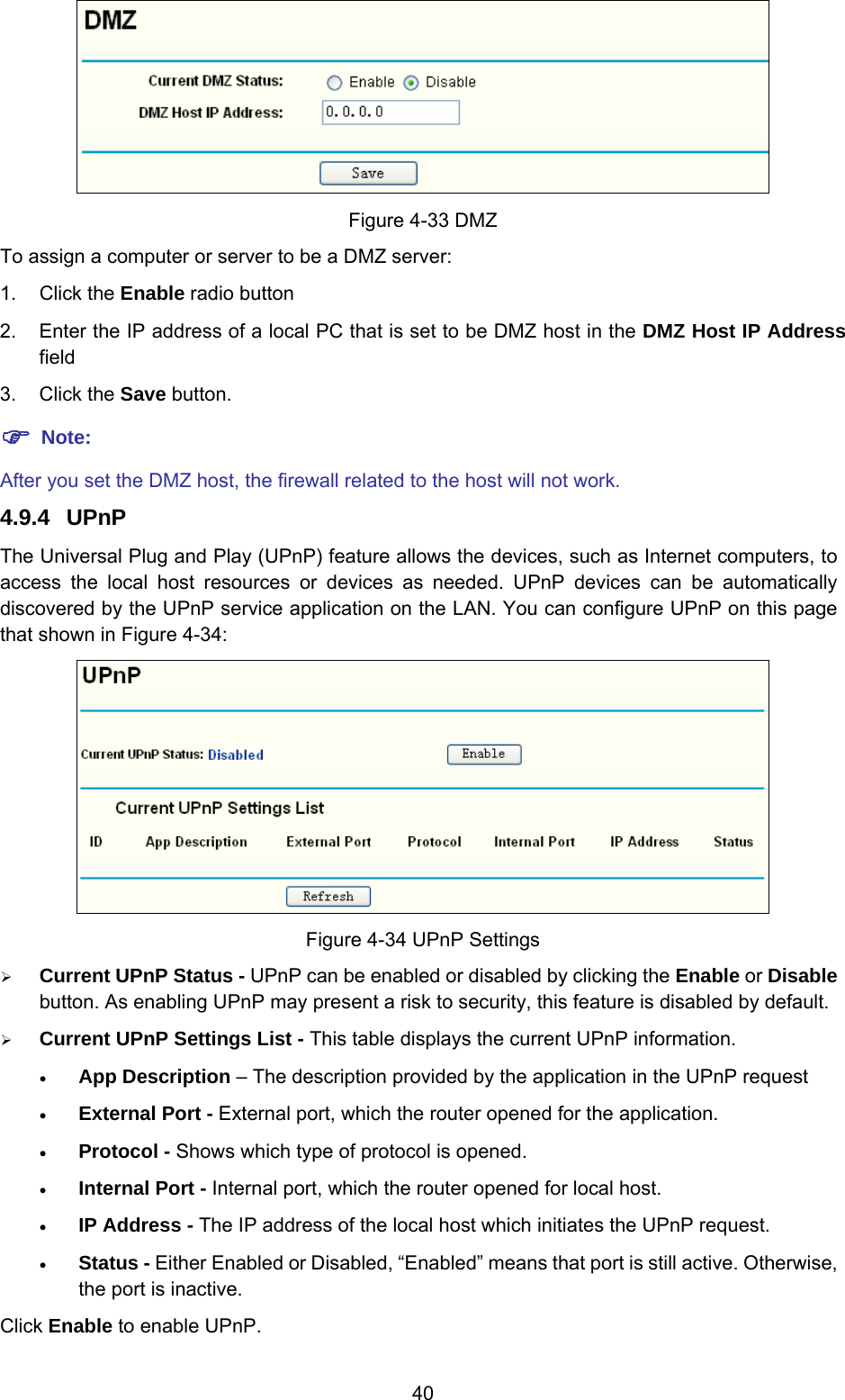  40  Figure 4-33 DMZ To assign a computer or server to be a DMZ server:   1. Click the Enable radio button 2.  Enter the IP address of a local PC that is set to be DMZ host in the DMZ Host IP Address field 3. Click the Save button. ) Note: After you set the DMZ host, the firewall related to the host will not work. 4.9.4  UPnP The Universal Plug and Play (UPnP) feature allows the devices, such as Internet computers, to access the local host resources or devices as needed. UPnP devices can be automatically discovered by the UPnP service application on the LAN. You can configure UPnP on this page that shown in Figure 4-34:  Figure 4-34 UPnP Settings ¾ Current UPnP Status - UPnP can be enabled or disabled by clicking the Enable or Disable button. As enabling UPnP may present a risk to security, this feature is disabled by default.   ¾ Current UPnP Settings List - This table displays the current UPnP information. • App Description – The description provided by the application in the UPnP request • External Port - External port, which the router opened for the application. • Protocol - Shows which type of protocol is opened. • Internal Port - Internal port, which the router opened for local host. • IP Address - The IP address of the local host which initiates the UPnP request. • Status - Either Enabled or Disabled, “Enabled” means that port is still active. Otherwise, the port is inactive. Click Enable to enable UPnP. 
