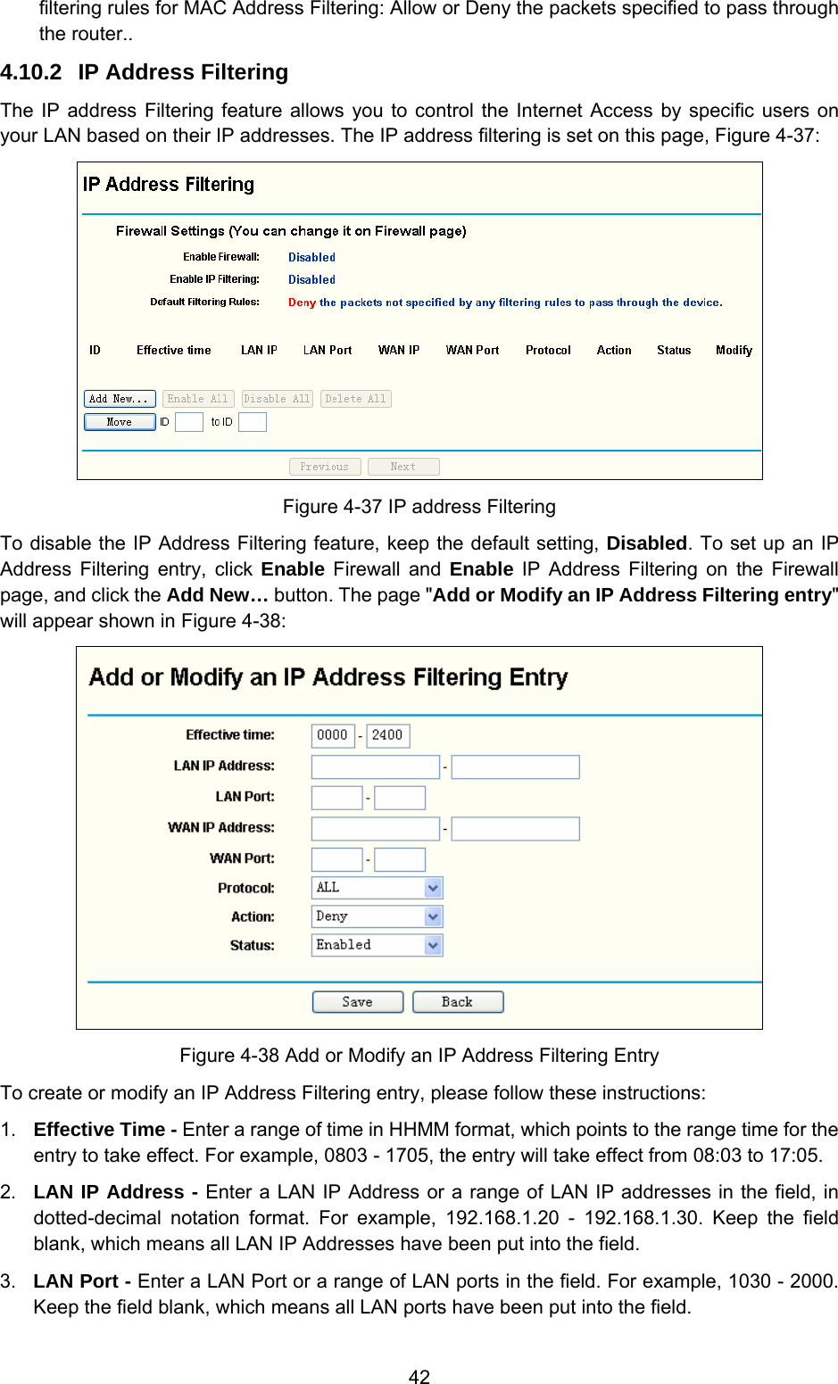  42 filtering rules for MAC Address Filtering: Allow or Deny the packets specified to pass through the router.. 4.10.2  IP Address Filtering The IP address Filtering feature allows you to control the Internet Access by specific users on your LAN based on their IP addresses. The IP address filtering is set on this page, Figure 4-37:  Figure 4-37 IP address Filtering To disable the IP Address Filtering feature, keep the default setting, Disabled. To set up an IP Address Filtering entry, click Enable Firewall and Enable IP Address Filtering on the Firewall page, and click the Add New… button. The page &quot;Add or Modify an IP Address Filtering entry&quot; will appear shown in Figure 4-38:  Figure 4-38 Add or Modify an IP Address Filtering Entry To create or modify an IP Address Filtering entry, please follow these instructions: 1.  Effective Time - Enter a range of time in HHMM format, which points to the range time for the entry to take effect. For example, 0803 - 1705, the entry will take effect from 08:03 to 17:05. 2.  LAN IP Address - Enter a LAN IP Address or a range of LAN IP addresses in the field, in dotted-decimal notation format. For example, 192.168.1.20 - 192.168.1.30. Keep the field blank, which means all LAN IP Addresses have been put into the field.   3.  LAN Port - Enter a LAN Port or a range of LAN ports in the field. For example, 1030 - 2000. Keep the field blank, which means all LAN ports have been put into the field.   