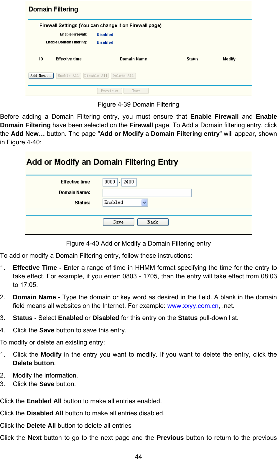  44  Figure 4-39 Domain Filtering Before adding a Domain Filtering entry, you must ensure that Enable Firewall and Enable Domain Filtering have been selected on the Firewall page. To Add a Domain filtering entry, click the Add New… button. The page &quot;Add or Modify a Domain Filtering entry&quot; will appear, shown in Figure 4-40:  Figure 4-40 Add or Modify a Domain Filtering entry To add or modify a Domain Filtering entry, follow these instructions: 1.  Effective Time - Enter a range of time in HHMM format specifying the time for the entry to take effect. For example, if you enter: 0803 - 1705, than the entry will take effect from 08:03 to 17:05. 2.  Domain Name - Type the domain or key word as desired in the field. A blank in the domain field means all websites on the Internet. For example: www.xxyy.com.cn, .net. 3.  Status - Select Enabled or Disabled for this entry on the Status pull-down list. 4. Click the Save button to save this entry. To modify or delete an existing entry: 1. Click the Modify in the entry you want to modify. If you want to delete the entry, click the Delete button. 2.  Modify the information.   3. Click the Save button. Click the Enabled All button to make all entries enabled. Click the Disabled All button to make all entries disabled. Click the Delete All button to delete all entries Click the Next button to go to the next page and the Previous button to return to the previous 