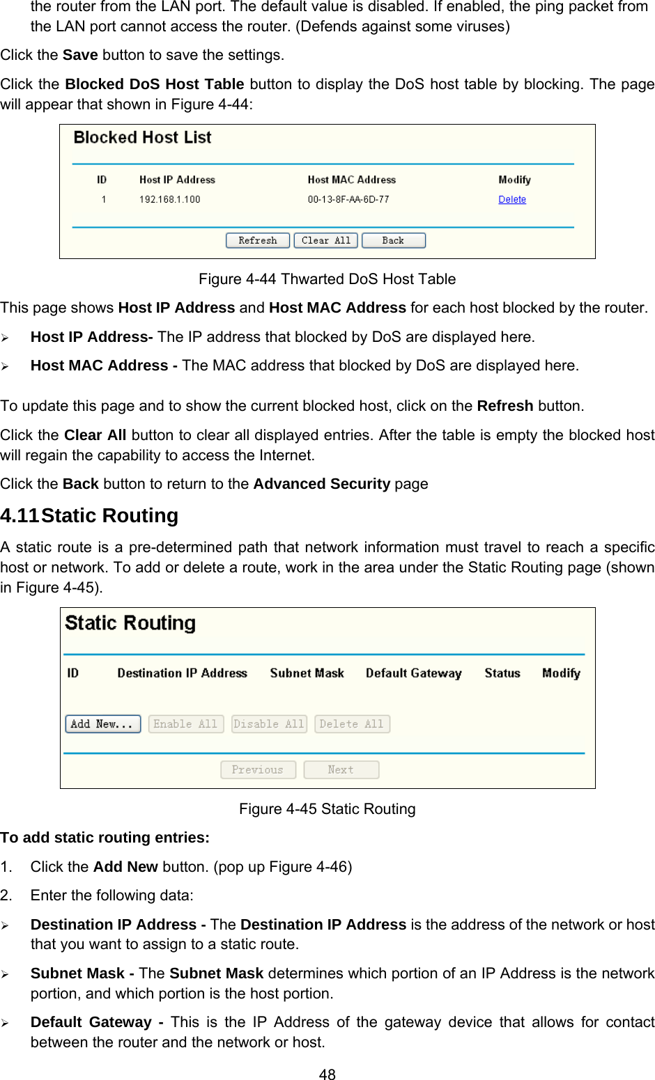  48 the router from the LAN port. The default value is disabled. If enabled, the ping packet from the LAN port cannot access the router. (Defends against some viruses) Click the Save button to save the settings. Click the Blocked DoS Host Table button to display the DoS host table by blocking. The page will appear that shown in Figure 4-44:  Figure 4-44 Thwarted DoS Host Table This page shows Host IP Address and Host MAC Address for each host blocked by the router.   ¾ Host IP Address- The IP address that blocked by DoS are displayed here. ¾ Host MAC Address - The MAC address that blocked by DoS are displayed here. To update this page and to show the current blocked host, click on the Refresh button. Click the Clear All button to clear all displayed entries. After the table is empty the blocked host will regain the capability to access the Internet.   Click the Back button to return to the Advanced Security page 4.11 Static Routing A static route is a pre-determined path that network information must travel to reach a specific host or network. To add or delete a route, work in the area under the Static Routing page (shown in Figure 4-45).  Figure 4-45 Static Routing To add static routing entries: 1. Click the Add New button. (pop up Figure 4-46) 2.  Enter the following data: ¾ Destination IP Address - The Destination IP Address is the address of the network or host that you want to assign to a static route.  ¾ Subnet Mask - The Subnet Mask determines which portion of an IP Address is the network portion, and which portion is the host portion. ¾ Default Gateway - This is the IP Address of the gateway device that allows for contact between the router and the network or host. 