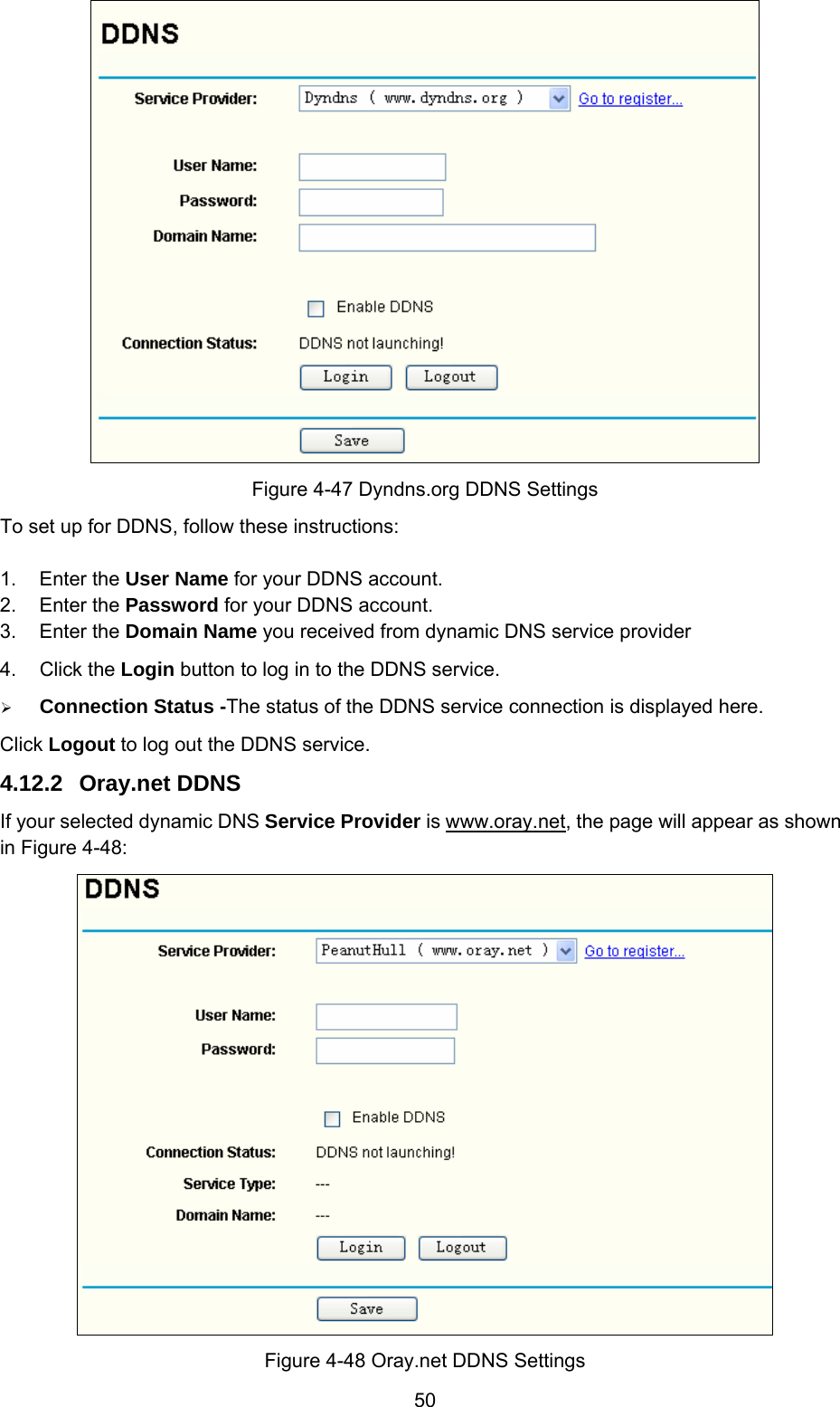  50  Figure 4-47 Dyndns.org DDNS Settings To set up for DDNS, follow these instructions: 1. Enter the User Name for your DDNS account. 2. Enter the Password for your DDNS account. 3. Enter the Domain Name you received from dynamic DNS service provider   4. Click the Login button to log in to the DDNS service. ¾ Connection Status -The status of the DDNS service connection is displayed here. Click Logout to log out the DDNS service. 4.12.2  Oray.net DDNS If your selected dynamic DNS Service Provider is www.oray.net, the page will appear as shown in Figure 4-48:  Figure 4-48 Oray.net DDNS Settings 