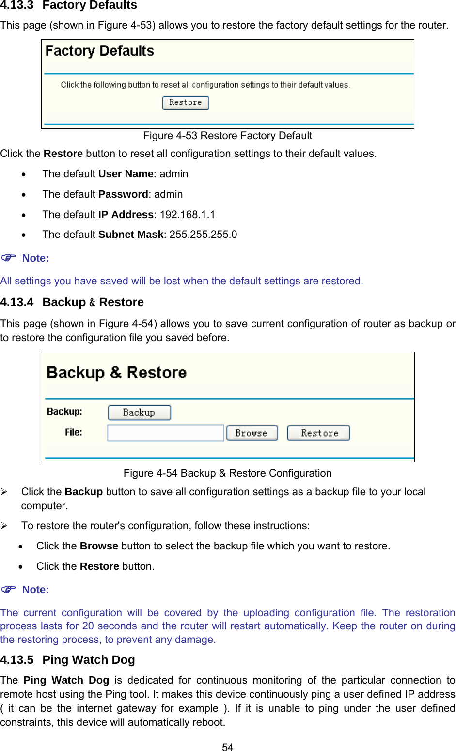  54 4.13.3  Factory Defaults This page (shown in Figure 4-53) allows you to restore the factory default settings for the router.  Figure 4-53 Restore Factory Default Click the Restore button to reset all configuration settings to their default values.   • The default User Name: admin • The default Password: admin • The default IP Address: 192.168.1.1 • The default Subnet Mask: 255.255.255.0 ) Note: All settings you have saved will be lost when the default settings are restored. 4.13.4  Backup &amp; Restore This page (shown in Figure 4-54) allows you to save current configuration of router as backup or to restore the configuration file you saved before.  Figure 4-54 Backup &amp; Restore Configuration ¾ Click the Backup button to save all configuration settings as a backup file to your local computer.  ¾ To restore the router&apos;s configuration, follow these instructions: • Click the Browse button to select the backup file which you want to restore.   • Click the Restore button.   ) Note: The current configuration will be covered by the uploading configuration file. The restoration process lasts for 20 seconds and the router will restart automatically. Keep the router on during the restoring process, to prevent any damage.   4.13.5  Ping Watch Dog The  Ping Watch Dog is dedicated for continuous monitoring of the particular connection to remote host using the Ping tool. It makes this device continuously ping a user defined IP address ( it can be the internet gateway for example ). If it is unable to ping under the user defined constraints, this device will automatically reboot. 