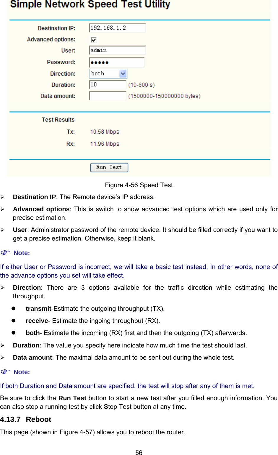  56  Figure 4-56 Speed Test ¾ Destination IP: The Remote device’s IP address. ¾ Advanced options: This is switch to show advanced test options which are used only for precise estimation. ¾ User: Administrator password of the remote device. It should be filled correctly if you want to get a precise estimation. Otherwise, keep it blank. ) Note: If either User or Password is incorrect, we will take a basic test instead. In other words, none of the advance options you set will take effect. ¾ Direction: There are 3 options available for the traffic direction while estimating the throughput. z transmit-Estimate the outgoing throughput (TX). z receive- Estimate the ingoing throughput (RX). z both- Estimate the incoming (RX) first and then the outgoing (TX) afterwards. ¾ Duration: The value you specify here indicate how much time the test should last. ¾ Data amount: The maximal data amount to be sent out during the whole test. ) Note: If both Duration and Data amount are specified, the test will stop after any of them is met. Be sure to click the Run Test button to start a new test after you filled enough information. You can also stop a running test by click Stop Test button at any time. 4.13.7  Reboot This page (shown in Figure 4-57) allows you to reboot the router. 