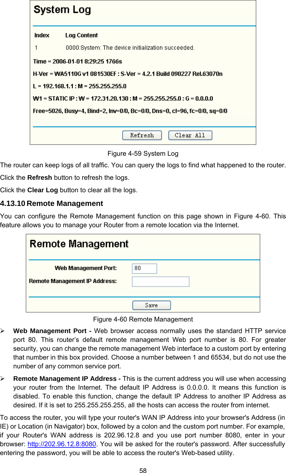  58  Figure 4-59 System Log The router can keep logs of all traffic. You can query the logs to find what happened to the router. Click the Refresh button to refresh the logs. Click the Clear Log button to clear all the logs. 4.13.10 Remote Management You can configure the Remote Management function on this page shown in Figure 4-60. This feature allows you to manage your Router from a remote location via the Internet.   Figure 4-60 Remote Management ¾ Web Management Port - Web browser access normally uses the standard HTTP service port 80. This router’s default remote management Web port number is 80. For greater security, you can change the remote management Web interface to a custom port by entering that number in this box provided. Choose a number between 1 and 65534, but do not use the number of any common service port. ¾ Remote Management IP Address - This is the current address you will use when accessing your router from the Internet. The default IP Address is 0.0.0.0. It means this function is disabled. To enable this function, change the default IP Address to another IP Address as desired. If it is set to 255.255.255.255, all the hosts can access the router from internet. To access the router, you will type your router&apos;s WAN IP Address into your browser&apos;s Address (in IE) or Location (in Navigator) box, followed by a colon and the custom port number. For example, if your Router&apos;s WAN address is 202.96.12.8 and you use port number 8080, enter in your browser: http://202.96.12.8:8080. You will be asked for the router&apos;s password. After successfully entering the password, you will be able to access the router&apos;s Web-based utility. 