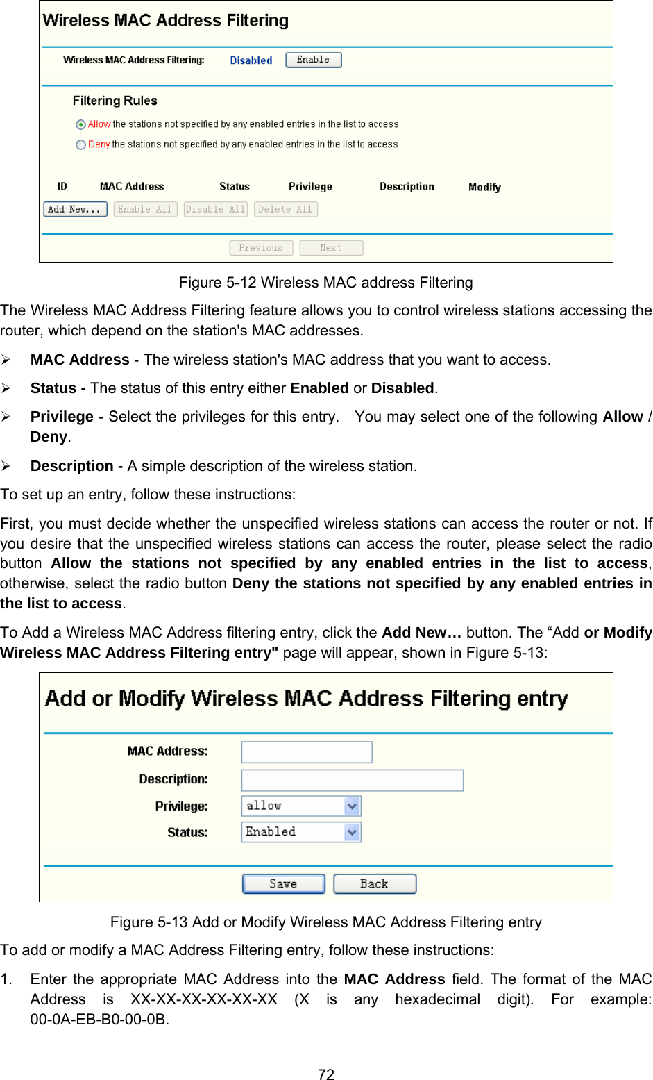  72  Figure 5-12 Wireless MAC address Filtering The Wireless MAC Address Filtering feature allows you to control wireless stations accessing the router, which depend on the station&apos;s MAC addresses.   ¾ MAC Address - The wireless station&apos;s MAC address that you want to access.   ¾ Status - The status of this entry either Enabled or Disabled. ¾ Privilege - Select the privileges for this entry.    You may select one of the following Allow / Deny.   ¾ Description - A simple description of the wireless station.   To set up an entry, follow these instructions:   First, you must decide whether the unspecified wireless stations can access the router or not. If you desire that the unspecified wireless stations can access the router, please select the radio button  Allow the stations not specified by any enabled entries in the list to access, otherwise, select the radio button Deny the stations not specified by any enabled entries in the list to access. To Add a Wireless MAC Address filtering entry, click the Add New… button. The “Add or Modify Wireless MAC Address Filtering entry&quot; page will appear, shown in Figure 5-13:  Figure 5-13 Add or Modify Wireless MAC Address Filtering entry To add or modify a MAC Address Filtering entry, follow these instructions: 1.  Enter the appropriate MAC Address into the MAC Address field. The format of the MAC Address is XX-XX-XX-XX-XX-XX (X is any hexadecimal digit). For example: 00-0A-EB-B0-00-0B.  