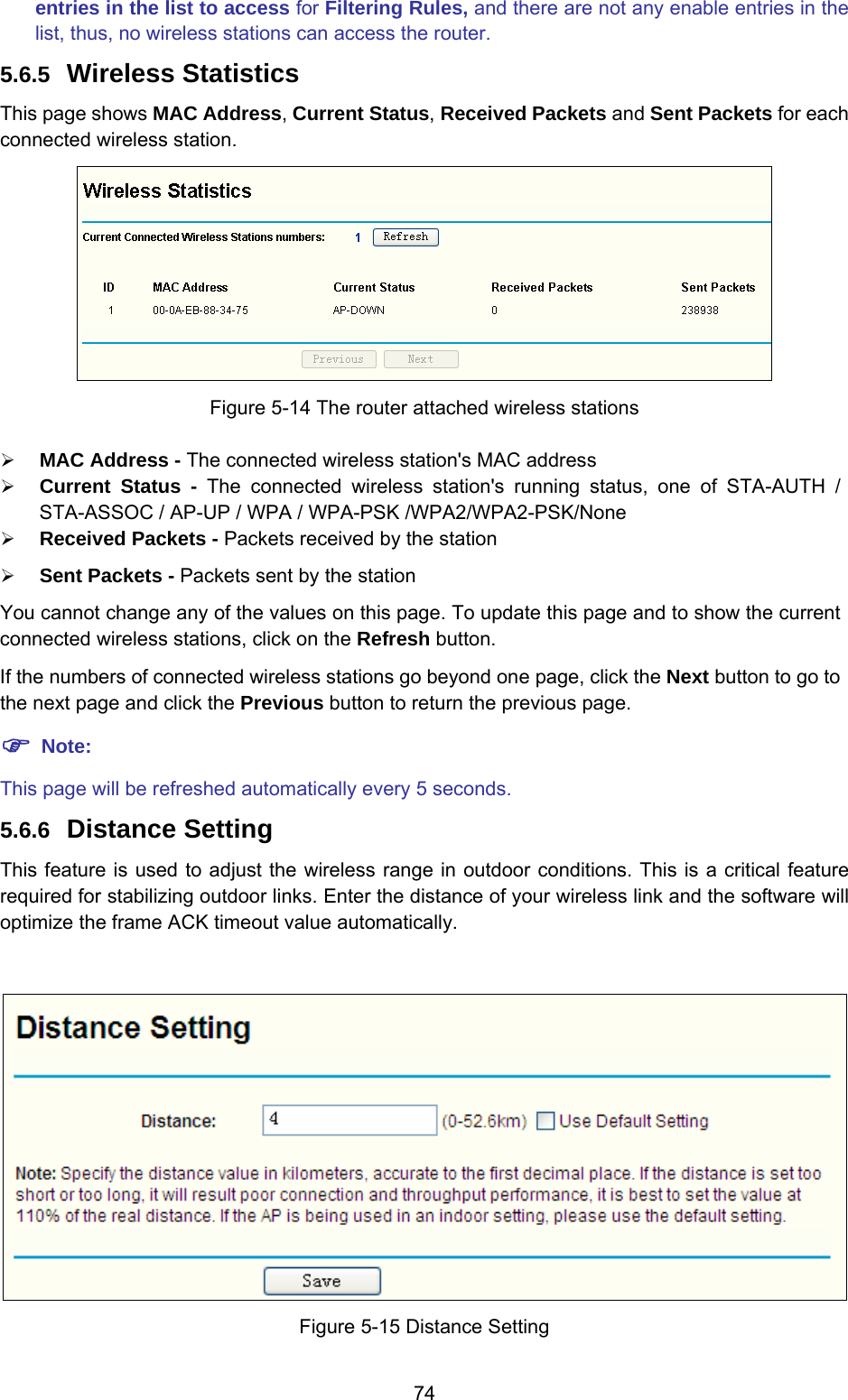  74 entries in the list to access for Filtering Rules, and there are not any enable entries in the list, thus, no wireless stations can access the router. 5.6.5  Wireless Statistics This page shows MAC Address, Current Status, Received Packets and Sent Packets for each connected wireless station.  Figure 5-14 The router attached wireless stations ¾ MAC Address - The connected wireless station&apos;s MAC address ¾ Current Status - The connected wireless station&apos;s running status, one of STA-AUTH / STA-ASSOC / AP-UP / WPA / WPA-PSK /WPA2/WPA2-PSK/None ¾ Received Packets - Packets received by the station ¾ Sent Packets - Packets sent by the station You cannot change any of the values on this page. To update this page and to show the current connected wireless stations, click on the Refresh button.   If the numbers of connected wireless stations go beyond one page, click the Next button to go to the next page and click the Previous button to return the previous page. ) Note: This page will be refreshed automatically every 5 seconds. 5.6.6  Distance Setting This feature is used to adjust the wireless range in outdoor conditions. This is a critical feature required for stabilizing outdoor links. Enter the distance of your wireless link and the software will optimize the frame ACK timeout value automatically.   Figure 5-15 Distance Setting 