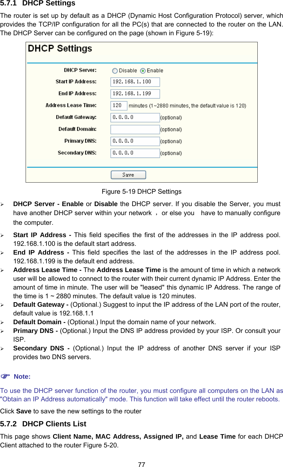  77 5.7.1  DHCP Settings The router is set up by default as a DHCP (Dynamic Host Configuration Protocol) server, which provides the TCP/IP configuration for all the PC(s) that are connected to the router on the LAN. The DHCP Server can be configured on the page (shown in Figure 5-19):  Figure 5-19 DHCP Settings ¾ DHCP Server - Enable or Disable the DHCP server. If you disable the Server, you must have another DHCP server within your network  ，or else you    have to manually configure the computer. ¾ Start IP Address - This field specifies the first of the addresses in the IP address pool. 192.168.1.100 is the default start address. ¾ End IP Address - This field specifies the last of the addresses in the IP address pool. 192.168.1.199 is the default end address. ¾ Address Lease Time - The Address Lease Time is the amount of time in which a network user will be allowed to connect to the router with their current dynamic IP Address. Enter the amount of time in minute. The user will be &quot;leased&quot; this dynamic IP Address. The range of the time is 1 ~ 2880 minutes. The default value is 120 minutes. ¾ Default Gateway - (Optional.) Suggest to input the IP address of the LAN port of the router, default value is 192.168.1.1 ¾ Default Domain - (Optional.) Input the domain name of your network. ¾ Primary DNS - (Optional.) Input the DNS IP address provided by your ISP. Or consult your ISP. ¾ Secondary DNS - (Optional.) Input the IP address of another DNS server if your ISP provides two DNS servers. ) Note: To use the DHCP server function of the router, you must configure all computers on the LAN as &quot;Obtain an IP Address automatically&quot; mode. This function will take effect until the router reboots. Click Save to save the new settings to the router 5.7.2  DHCP Clients List This page shows Client Name, MAC Address, Assigned IP, and Lease Time for each DHCP Client attached to the router Figure 5-20. 