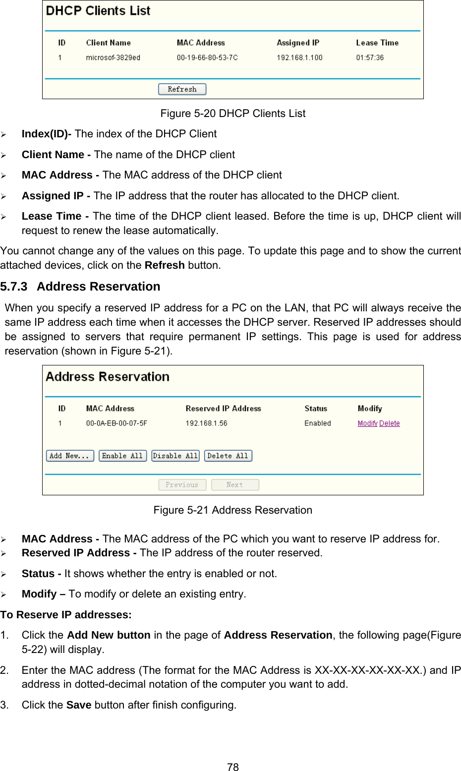  78  Figure 5-20 DHCP Clients List ¾ Index(ID)- The index of the DHCP Client   ¾ Client Name - The name of the DHCP client   ¾ MAC Address - The MAC address of the DHCP client   ¾ Assigned IP - The IP address that the router has allocated to the DHCP client. ¾ Lease Time - The time of the DHCP client leased. Before the time is up, DHCP client will request to renew the lease automatically. You cannot change any of the values on this page. To update this page and to show the current attached devices, click on the Refresh button. 5.7.3  Address Reservation When you specify a reserved IP address for a PC on the LAN, that PC will always receive the same IP address each time when it accesses the DHCP server. Reserved IP addresses should be assigned to servers that require permanent IP settings. This page is used for address reservation (shown in Figure 5-21).  Figure 5-21 Address Reservation ¾ MAC Address - The MAC address of the PC which you want to reserve IP address for. ¾ Reserved IP Address - The IP address of the router reserved. ¾ Status - It shows whether the entry is enabled or not. ¾ Modify – To modify or delete an existing entry. To Reserve IP addresses:   1. Click the Add New button in the page of Address Reservation, the following page(Figure 5-22) will display.   2.  Enter the MAC address (The format for the MAC Address is XX-XX-XX-XX-XX-XX.) and IP address in dotted-decimal notation of the computer you want to add.   3. Click the Save button after finish configuring.   