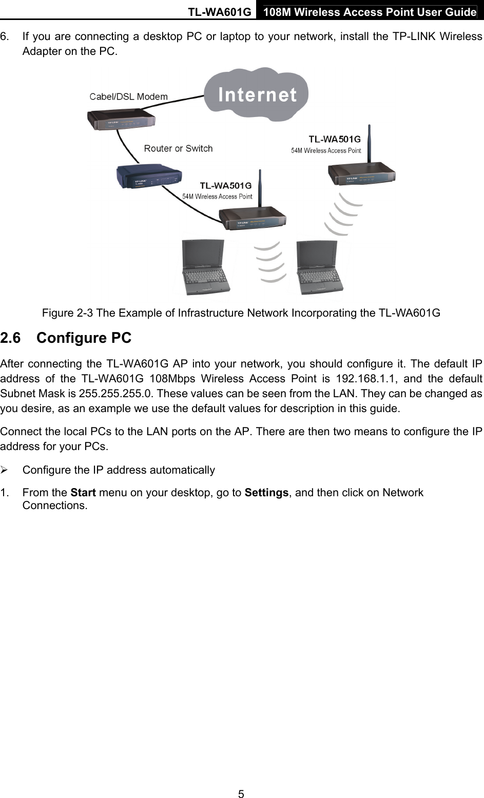 TL-WA601G 108M Wireless Access Point User Guide  56.  If you are connecting a desktop PC or laptop to your network, install the TP-LINK Wireless Adapter on the PC.  Figure 2-3 The Example of Infrastructure Network Incorporating the TL-WA601G 2.6  Configure PC After connecting the TL-WA601G AP into your network, you should configure it. The default IP address of the TL-WA601G 108Mbps Wireless Access Point is 192.168.1.1, and the default Subnet Mask is 255.255.255.0. These values can be seen from the LAN. They can be changed as you desire, as an example we use the default values for description in this guide. Connect the local PCs to the LAN ports on the AP. There are then two means to configure the IP address for your PCs. ¾  Configure the IP address automatically 1. From the Start menu on your desktop, go to Settings, and then click on Network Connections. 