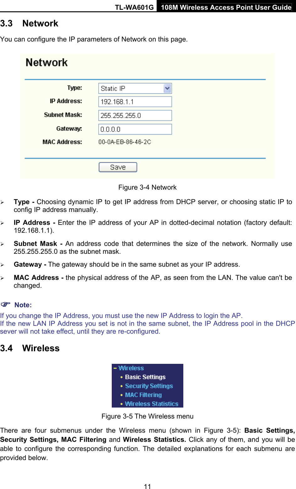 TL-WA601G 108M Wireless Access Point User Guide  113.3  Network You can configure the IP parameters of Network on this page.  Figure 3-4 Network ¾ Type - Choosing dynamic IP to get IP address from DHCP server, or choosing static IP to config IP address manually.   ¾ IP Address - Enter the IP address of your AP in dotted-decimal notation (factory default: 192.168.1.1). ¾ Subnet Mask - An address code that determines the size of the network. Normally use 255.255.255.0 as the subnet mask.   ¾ Gateway - The gateway should be in the same subnet as your IP address.   ¾ MAC Address - the physical address of the AP, as seen from the LAN. The value can&apos;t be changed. ) Note: If you change the IP Address, you must use the new IP Address to login the AP. If the new LAN IP Address you set is not in the same subnet, the IP Address pool in the DHCP sever will not take effect, until they are re-configured. 3.4  Wireless  Figure 3-5 The Wireless menu There are four submenus under the Wireless menu (shown in Figure 3-5): Basic Settings, Security Settings, MAC Filtering and Wireless Statistics. Click any of them, and you will be able to configure the corresponding function. The detailed explanations for each submenu are provided below. 