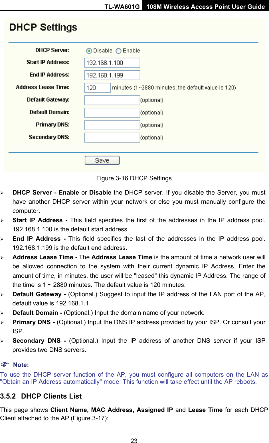 TL-WA601G 108M Wireless Access Point User Guide  23 Figure 3-16 DHCP Settings ¾ DHCP Server - Enable or Disable the DHCP server. If you disable the Server, you must have another DHCP server within your network or else you must manually configure the computer. ¾ Start IP Address - This field specifies the first of the addresses in the IP address pool. 192.168.1.100 is the default start address. ¾ End IP Address - This field specifies the last of the addresses in the IP address pool. 192.168.1.199 is the default end address. ¾ Address Lease Time - The Address Lease Time is the amount of time a network user will be allowed connection to the system with their current dynamic IP Address. Enter the amount of time, in minutes, the user will be &quot;leased&quot; this dynamic IP Address. The range of the time is 1 ~ 2880 minutes. The default value is 120 minutes. ¾ Default Gateway - (Optional.) Suggest to input the IP address of the LAN port of the AP, default value is 192.168.1.1 ¾ Default Domain - (Optional.) Input the domain name of your network. ¾ Primary DNS - (Optional.) Input the DNS IP address provided by your ISP. Or consult your ISP. ¾ Secondary DNS - (Optional.) Input the IP address of another DNS server if your ISP provides two DNS servers. ) Note: To use the DHCP server function of the AP, you must configure all computers on the LAN as &quot;Obtain an IP Address automatically&quot; mode. This function will take effect until the AP reboots. 3.5.2  DHCP Clients List This page shows Client Name, MAC Address, Assigned IP and Lease Time for each DHCP Client attached to the AP (Figure 3-17): 