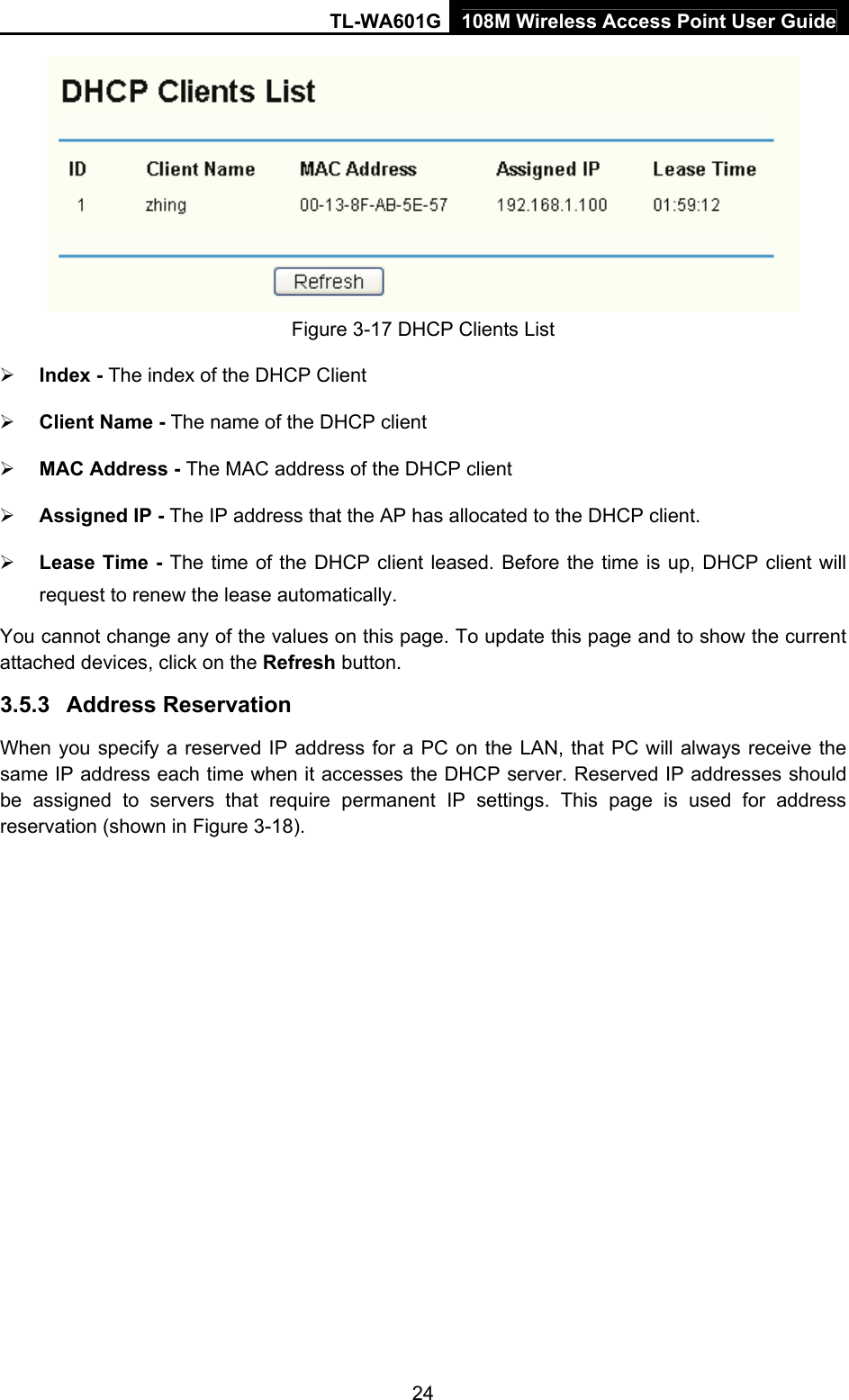 TL-WA601G 108M Wireless Access Point User Guide  24 Figure 3-17 DHCP Clients List ¾ Index - The index of the DHCP Client   ¾ Client Name - The name of the DHCP client   ¾ MAC Address - The MAC address of the DHCP client   ¾ Assigned IP - The IP address that the AP has allocated to the DHCP client. ¾ Lease Time - The time of the DHCP client leased. Before the time is up, DHCP client will request to renew the lease automatically. You cannot change any of the values on this page. To update this page and to show the current attached devices, click on the Refresh button. 3.5.3  Address Reservation When you specify a reserved IP address for a PC on the LAN, that PC will always receive the same IP address each time when it accesses the DHCP server. Reserved IP addresses should be assigned to servers that require permanent IP settings. This page is used for address reservation (shown in Figure 3-18). 
