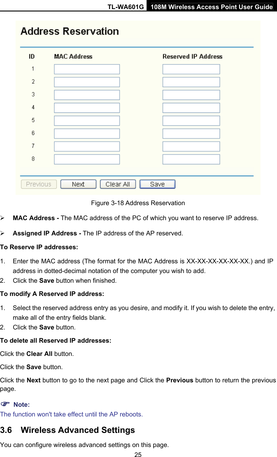 TL-WA601G 108M Wireless Access Point User Guide  25 Figure 3-18 Address Reservation ¾ MAC Address - The MAC address of the PC of which you want to reserve IP address. ¾ Assigned IP Address - The IP address of the AP reserved. To Reserve IP addresses: 1.  Enter the MAC address (The format for the MAC Address is XX-XX-XX-XX-XX-XX.) and IP address in dotted-decimal notation of the computer you wish to add. 2. Click the Save button when finished. To modify A Reserved IP address: 1.  Select the reserved address entry as you desire, and modify it. If you wish to delete the entry, make all of the entry fields blank. 2. Click the Save button. To delete all Reserved IP addresses: Click the Clear All button. Click the Save button. Click the Next button to go to the next page and Click the Previous button to return the previous page. ) Note: The function won&apos;t take effect until the AP reboots. 3.6  Wireless Advanced Settings You can configure wireless advanced settings on this page. 