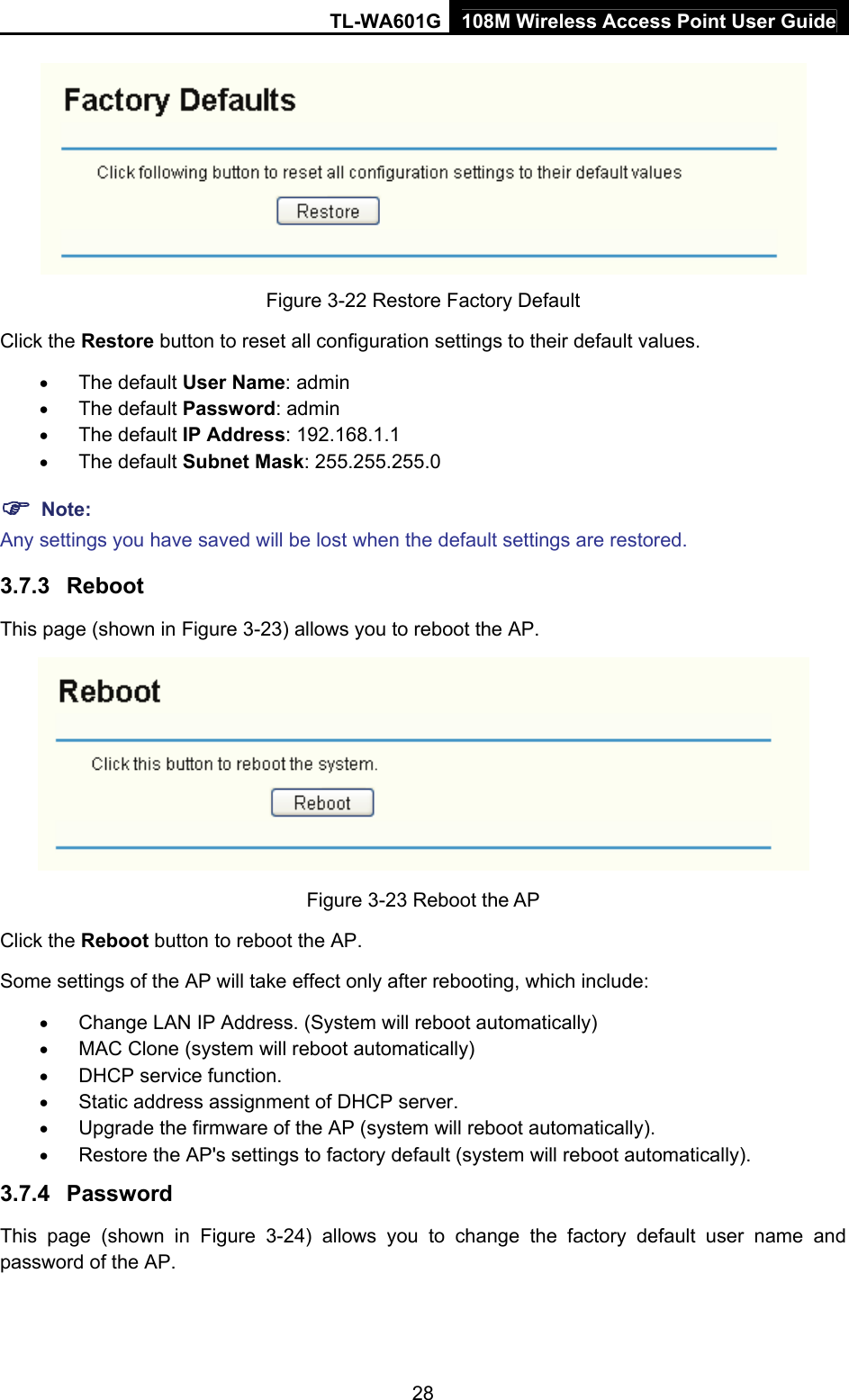 TL-WA601G 108M Wireless Access Point User Guide  28 Figure 3-22 Restore Factory Default Click the Restore button to reset all configuration settings to their default values.   • The default User Name: admin • The default Password: admin • The default IP Address: 192.168.1.1 • The default Subnet Mask: 255.255.255.0 ) Note: Any settings you have saved will be lost when the default settings are restored. 3.7.3  Reboot This page (shown in Figure 3-23) allows you to reboot the AP.  Figure 3-23 Reboot the AP Click the Reboot button to reboot the AP. Some settings of the AP will take effect only after rebooting, which include: • Change LAN IP Address. (System will reboot automatically) • MAC Clone (system will reboot automatically) • DHCP service function. • Static address assignment of DHCP server. • Upgrade the firmware of the AP (system will reboot automatically). • Restore the AP&apos;s settings to factory default (system will reboot automatically). 3.7.4  Password This page (shown in Figure 3-24) allows you to change the factory default user name and password of the AP.   
