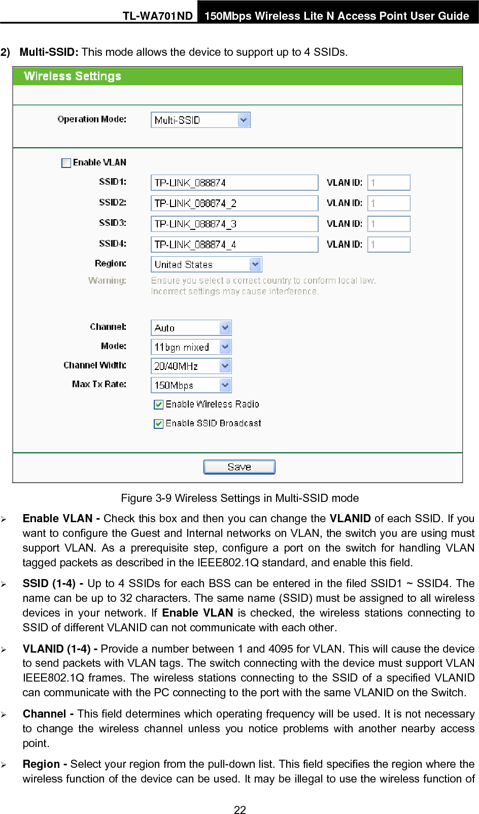 TL-WA701ND 150Mbps Wireless Lite N Access Point User Guide 2) Multi-SSID: This mode allows the device to support up to 4 SSIDs.  Figure 3-9 Wireless Settings in Multi-SSID mode ¾ Enable VLAN - Check this box and then you can change the VLANID of each SSID. If you want to configure the Guest and Internal networks on VLAN, the switch you are using must support VLAN. As a prerequisite step, configure a port on the switch for handling VLAN tagged packets as described in the IEEE802.1Q standard, and enable this field. ¾ SSID (1-4) - Up to 4 SSIDs for each BSS can be entered in the filed SSID1 ~ SSID4. The name can be up to 32 characters. The same name (SSID) must be assigned to all wireless devices in your network. If Enable VLAN is checked, the wireless stations connecting to SSID of different VLANID can not communicate with each other. ¾ VLANID (1-4) - Provide a number between 1 and 4095 for VLAN. This will cause the device to send packets with VLAN tags. The switch connecting with the device must support VLAN IEEE802.1Q frames. The wireless stations connecting to the SSID of a specified VLANID can communicate with the PC connecting to the port with the same VLANID on the Switch. ¾ Channel - This field determines which operating frequency will be used. It is not necessary to change the wireless channel unless you notice problems with another nearby access point. ¾ Region - Select your region from the pull-down list. This field specifies the region where the wireless function of the device can be used. It may be illegal to use the wireless function of 22 