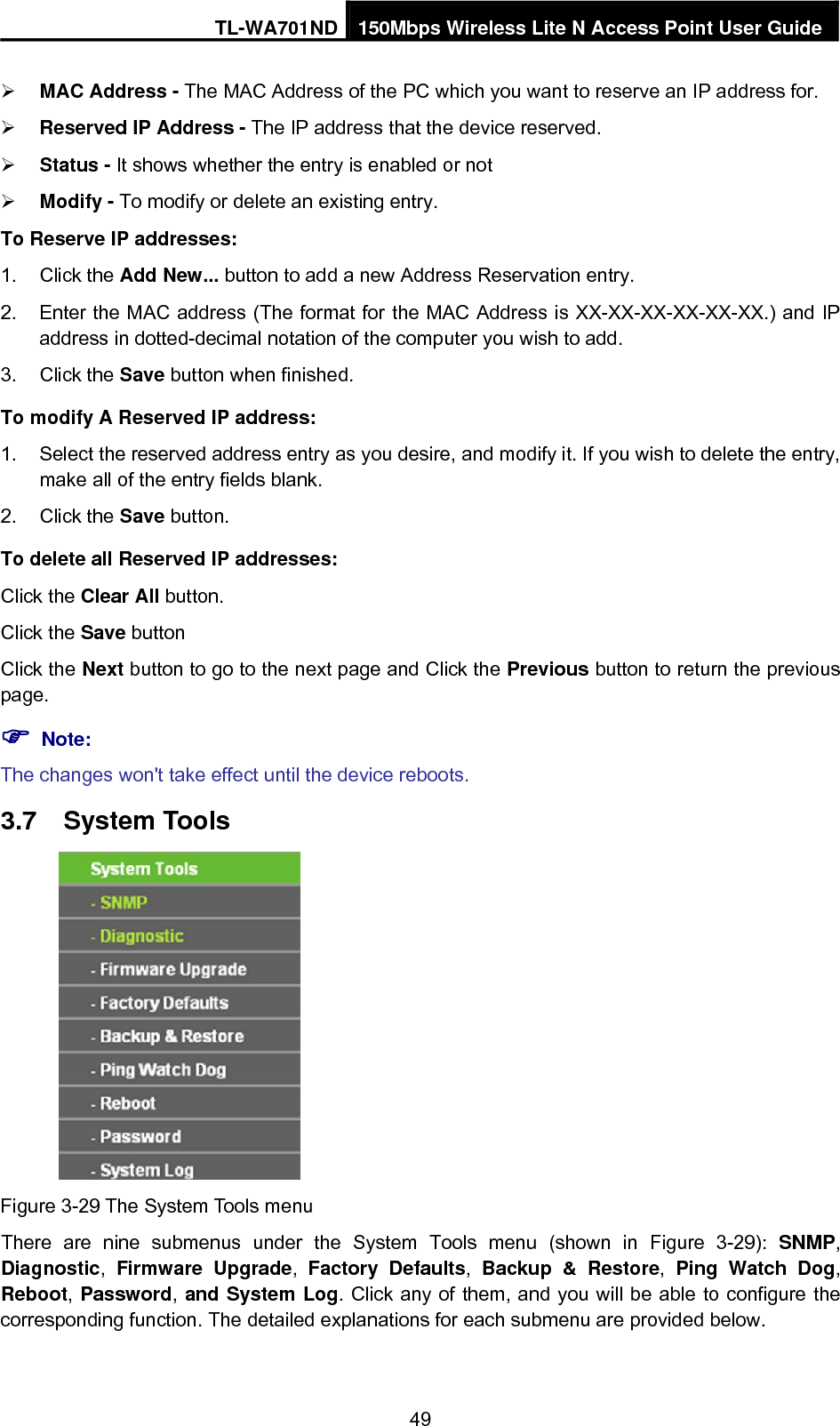 TL-WA701ND 150Mbps Wireless Lite N Access Point User Guide ¾ MAC Address - The MAC Address of the PC which you want to reserve an IP address for. ¾ Reserved IP Address - The IP address that the device reserved.   ¾ Status - It shows whether the entry is enabled or not   ¾ Modify - To modify or delete an existing entry.   To Reserve IP addresses: 1. Click the Add New... button to add a new Address Reservation entry. 2.  Enter the MAC address (The format for the MAC Address is XX-XX-XX-XX-XX-XX.) and IP address in dotted-decimal notation of the computer you wish to add. 3. Click the Save button when finished. To modify A Reserved IP address: 1.  Select the reserved address entry as you desire, and modify it. If you wish to delete the entry, make all of the entry fields blank. 2. Click the Save button. To delete all Reserved IP addresses: Click the Clear All button. Click the Save button Click the Next button to go to the next page and Click the Previous button to return the previous page. ) Note: The changes won&apos;t take effect until the device reboots. 3.7  System Tools  Figure 3-29 The System Tools menu There are nine submenus under the System Tools menu (shown in Figure 3-29):  SNMP, Diagnostic,  Firmware Upgrade,  Factory Defaults, Backup &amp; Restore,  Ping Watch Dog, Reboot, Password, and System Log. Click any of them, and you will be able to configure the corresponding function. The detailed explanations for each submenu are provided below. 49 