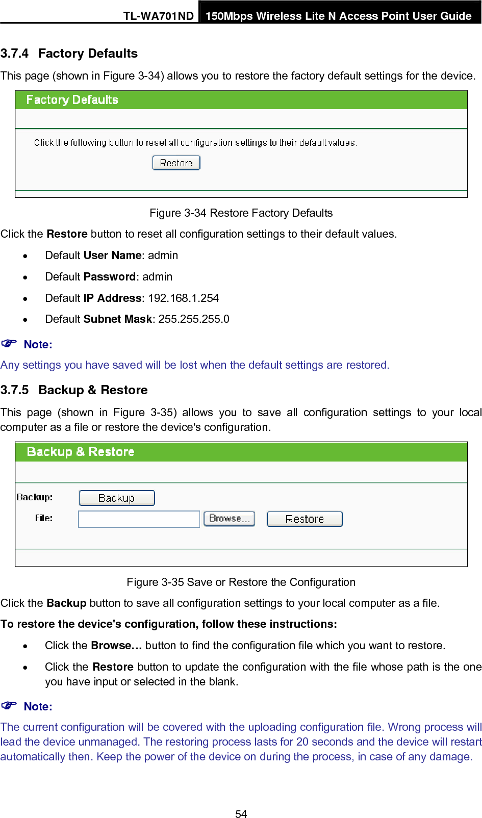 TL-WA701ND 150Mbps Wireless Lite N Access Point User Guide 3.7.4  Factory Defaults This page (shown in Figure 3-34) allows you to restore the factory default settings for the device.  Figure 3-34 Restore Factory Defaults Click the Restore button to reset all configuration settings to their default values.   • Default User Name: admin • Default Password: admin • Default IP Address: 192.168.1.254 • Default Subnet Mask: 255.255.255.0 ) Note: Any settings you have saved will be lost when the default settings are restored. 3.7.5  Backup &amp; Restore This page (shown in Figure 3-35) allows you to save all configuration settings to your local computer as a file or restore the device&apos;s configuration.  Figure 3-35 Save or Restore the Configuration Click the Backup button to save all configuration settings to your local computer as a file.   To restore the device&apos;s configuration, follow these instructions: • Click the Browse… button to find the configuration file which you want to restore.   • Click the Restore button to update the configuration with the file whose path is the one you have input or selected in the blank. ) Note: The current configuration will be covered with the uploading configuration file. Wrong process will lead the device unmanaged. The restoring process lasts for 20 seconds and the device will restart automatically then. Keep the power of the device on during the process, in case of any damage. 54 