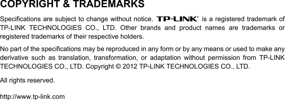  COPYRIGHT &amp; TRADEMARKS Specifications are subject to change without notice.    is a registered trademark of TP-LINK TECHNOLOGIES CO., LTD. Other brands and product names are trademarks or registered trademarks of their respective holders. No part of the specifications may be reproduced in any form or by any means or used to make any derivative such as translation, transformation, or adaptation without permission from TP-LINK TECHNOLOGIES CO., LTD. Copyright © 2012 TP-LINK TECHNOLOGIES CO., LTD.   All rights reserved. http://www.tp-link.com  