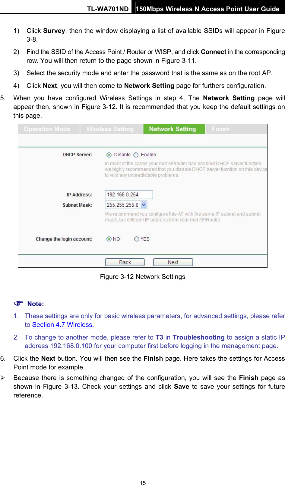 TL-WA701ND 150Mbps Wireless N Access Point User Guide 1) Click Survey, then the window displaying a list of available SSIDs will appear in Figure 3-8. 2)  Find the SSID of the Access Point / Router or WISP, and click Connect in the corresponding row. You will then return to the page shown in Figure 3-11. 3)  Select the security mode and enter the password that is the same as on the root AP. 4) Click Next, you will then come to Network Setting page for furthers configuration. 5.  When you have configured Wireless Settings in step 4, The Network Setting page will appear then, shown in Figure 3-12. It is recommended that you keep the default settings on this page.  Figure 3-12 Network Settings  ) Note: 1.  These settings are only for basic wireless parameters, for advanced settings, please refer to Section 4.7 Wireless. 2.  To change to another mode, please refer to T3 in Troubleshooting to assign a static IP address 192.168.0.100 for your computer first before logging in the management page. 6. Click the Next button. You will then see the Finish page. Here takes the settings for Access Point mode for example. ¾  Because there is something changed of the configuration, you will see the Finish page as shown in Figure 3-13. Check your settings and click Save to save your settings for future reference.  15 