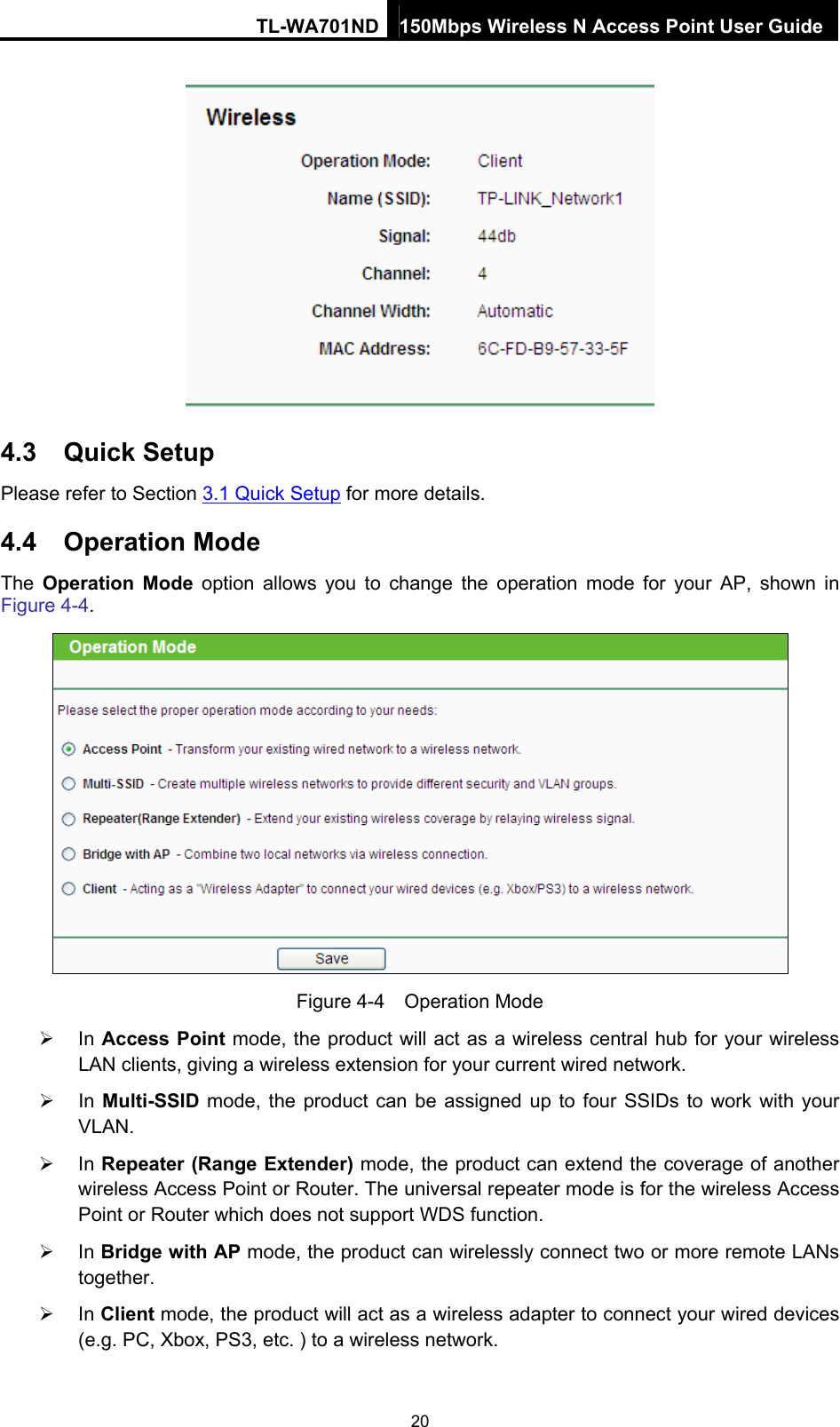 TL-WA701ND 150Mbps Wireless N Access Point User Guide  4.3  Quick Setup Please refer to Section 3.1 Quick Setup for more details. 4.4  Operation Mode The  Operation Mode option allows you to change the operation mode for your AP, shown in Figure 4-4.  Figure 4-4  Operation Mode ¾ In Access Point mode, the product will act as a wireless central hub for your wireless LAN clients, giving a wireless extension for your current wired network. ¾ In Multi-SSID mode, the product can be assigned up to four SSIDs to work with your VLAN. ¾ In Repeater (Range Extender) mode, the product can extend the coverage of another wireless Access Point or Router. The universal repeater mode is for the wireless Access Point or Router which does not support WDS function. ¾ In Bridge with AP mode, the product can wirelessly connect two or more remote LANs together. ¾ In Client mode, the product will act as a wireless adapter to connect your wired devices (e.g. PC, Xbox, PS3, etc. ) to a wireless network. 20 