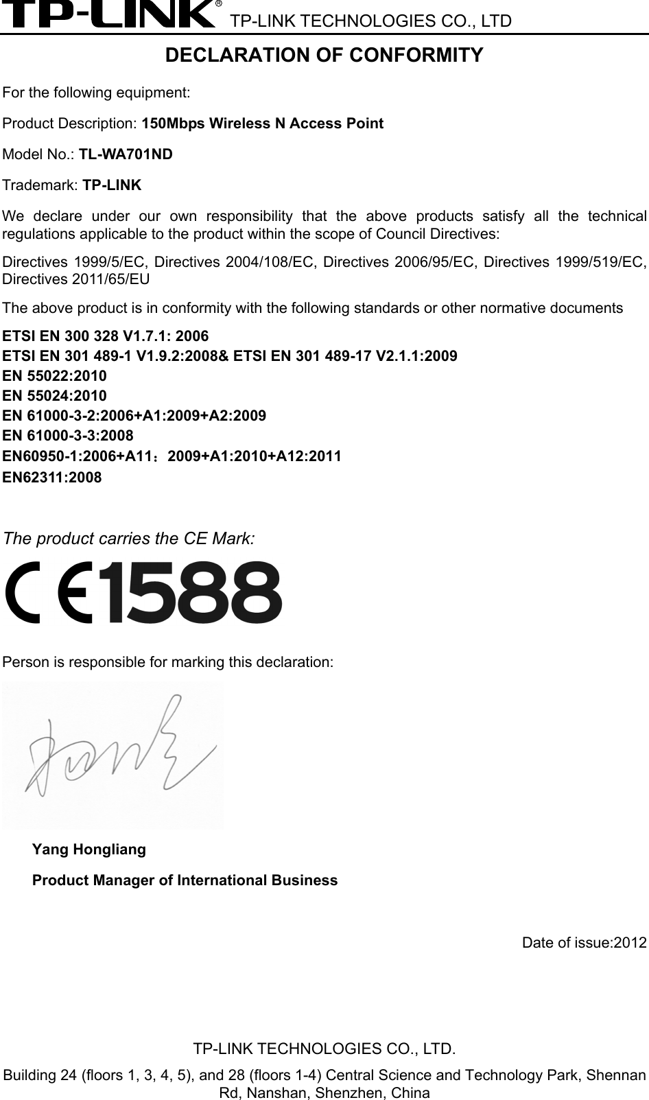  TP-LINK TECHNOLOGIES CO., LTD DECLARATION OF CONFORMITY For the following equipment: Product Description: 150Mbps Wireless N Access Point Model No.: TL-WA701ND Trademark: TP-LINK We  declare under our own responsibility  that  the  above  products  satisfy  all  the  technical regulations applicable to the product within the scope of Council Directives:     Directives 1999/5/EC,  Directives 2004/108/EC, Directives  2006/95/EC, Directives  1999/519/EC, Directives 2011/65/EU The above product is in conformity with the following standards or other normative documents ETSI EN 300 328 V1.7.1: 2006 ETSI EN 301 489-1 V1.9.2:2008&amp; ETSI EN 301 489-17 V2.1.1:2009 EN 55022:2010 EN 55024:2010 EN 61000-3-2:2006+A1:2009+A2:2009 EN 61000-3-3:2008 EN60950-1:2006+A11：2009+A1:2010+A12:2011 EN62311:2008  The product carries the CE Mark:   Person is responsible for marking this declaration:  Yang Hongliang Product Manager of International Business    Date of issue:2012 TP-LINK TECHNOLOGIES CO., LTD. Building 24 (floors 1, 3, 4, 5), and 28 (floors 1-4) Central Science and Technology Park, Shennan Rd, Nanshan, Shenzhen, China 