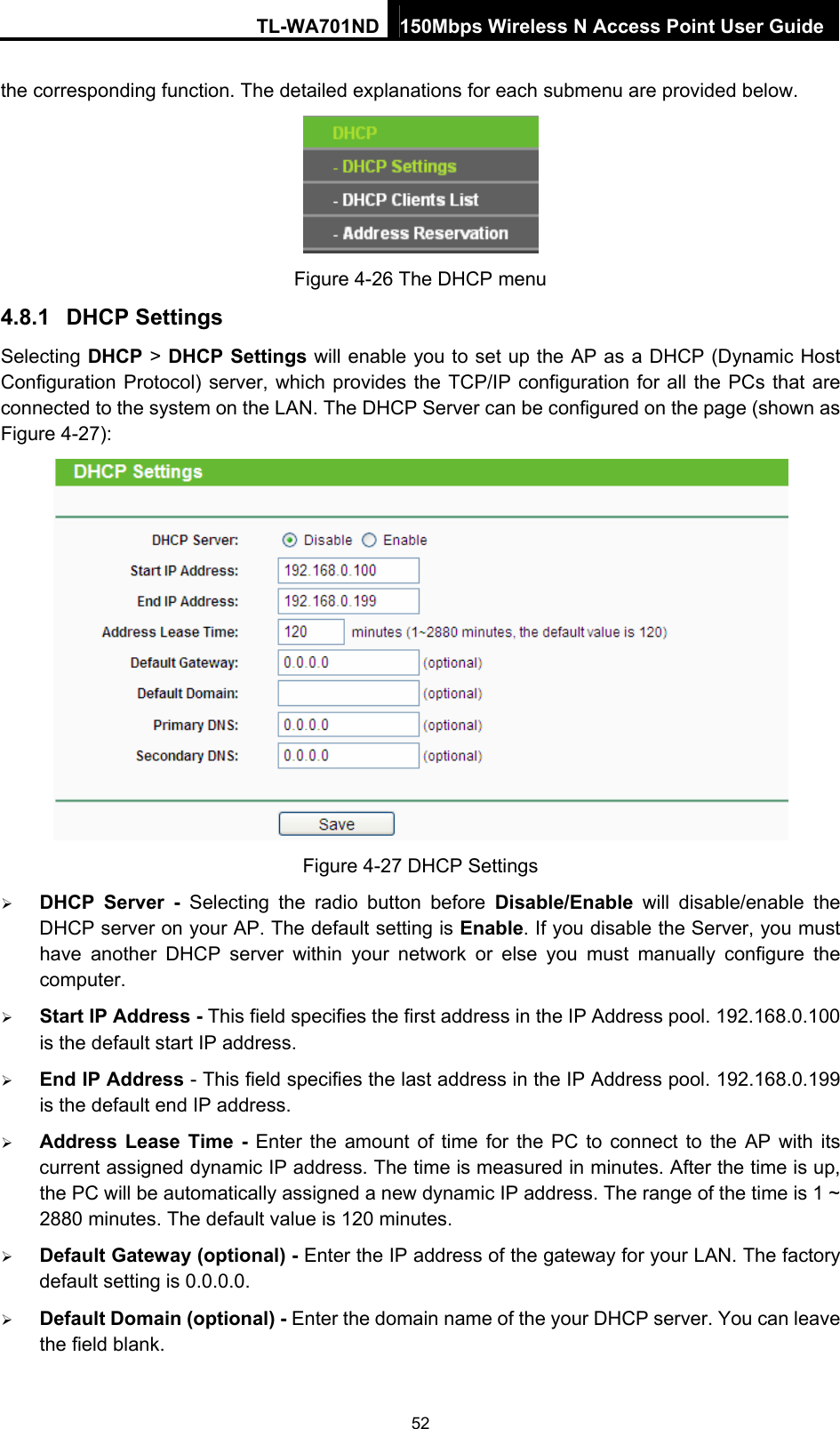 TL-WA701ND 150Mbps Wireless N Access Point User Guide the corresponding function. The detailed explanations for each submenu are provided below.  Figure 4-26 The DHCP menu 4.8.1  DHCP Settings Selecting DHCP &gt; DHCP Settings will enable you to set up the AP as a DHCP (Dynamic Host Configuration Protocol) server, which provides the TCP/IP configuration for all the PCs that are connected to the system on the LAN. The DHCP Server can be configured on the page (shown as Figure 4-27):  Figure 4-27 DHCP Settings ¾ DHCP Server - Selecting the radio button before Disable/Enable will disable/enable the DHCP server on your AP. The default setting is Enable. If you disable the Server, you must have another DHCP server within your network or else you must manually configure the computer. ¾ Start IP Address - This field specifies the first address in the IP Address pool. 192.168.0.100 is the default start IP address.   ¾ End IP Address - This field specifies the last address in the IP Address pool. 192.168.0.199 is the default end IP address.   ¾ Address Lease Time - Enter the amount of time for the PC to connect to the AP with its current assigned dynamic IP address. The time is measured in minutes. After the time is up, the PC will be automatically assigned a new dynamic IP address. The range of the time is 1 ~ 2880 minutes. The default value is 120 minutes. ¾ Default Gateway (optional) - Enter the IP address of the gateway for your LAN. The factory default setting is 0.0.0.0. ¾ Default Domain (optional) - Enter the domain name of the your DHCP server. You can leave the field blank. 52 