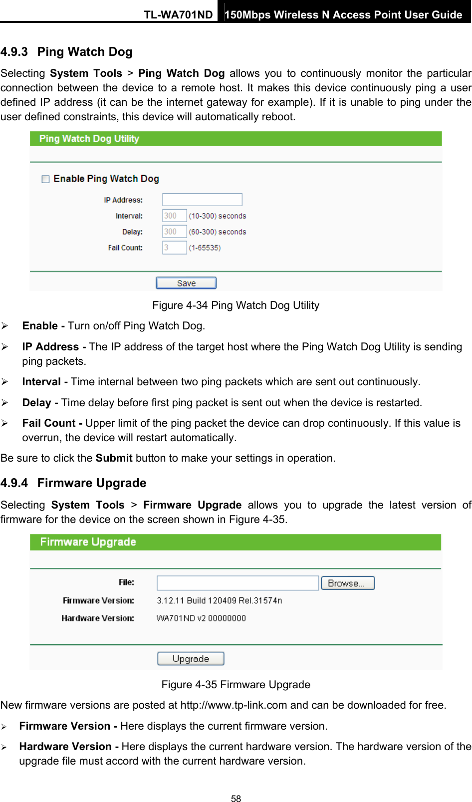 TL-WA701ND 150Mbps Wireless N Access Point User Guide 4.9.3  Ping Watch Dog Selecting  System Tools &gt; Ping Watch Dog allows you to continuously monitor the particular connection between the device to a remote host. It makes this device continuously ping a user defined IP address (it can be the internet gateway for example). If it is unable to ping under the user defined constraints, this device will automatically reboot.  Figure 4-34 Ping Watch Dog Utility ¾ Enable - Turn on/off Ping Watch Dog. ¾ IP Address - The IP address of the target host where the Ping Watch Dog Utility is sending ping packets. ¾ Interval - Time internal between two ping packets which are sent out continuously. ¾ Delay - Time delay before first ping packet is sent out when the device is restarted. ¾ Fail Count - Upper limit of the ping packet the device can drop continuously. If this value is overrun, the device will restart automatically. Be sure to click the Submit button to make your settings in operation. 4.9.4  Firmware Upgrade Selecting  System Tools &gt; Firmware Upgrade allows you to upgrade the latest version of firmware for the device on the screen shown in Figure 4-35.  Figure 4-35 Firmware Upgrade New firmware versions are posted at http://www.tp-link.com and can be downloaded for free.   ¾ Firmware Version - Here displays the current firmware version. ¾ Hardware Version - Here displays the current hardware version. The hardware version of the upgrade file must accord with the current hardware version. 58 