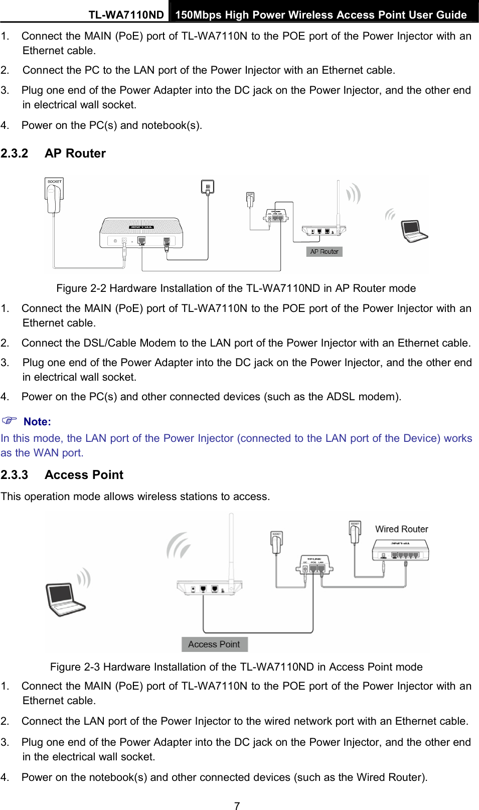 TL-WA7110ND 150Mbps High Power Wireless Access Point User Guide1. Connect the MAIN (PoE) port of TL-WA7110N to the POE port of the Power Injector with anEthernet cable.2. Connect the PC to the LAN port of the Power Injector with an Ethernet cable.3. Plug one end of the Power Adapter into the DC jack on the Power Injector, and the other endin electrical wall socket.4. Power on the PC(s) and notebook(s).2.3.2 AP RouterFigure 2-2 Hardware Installation of the TL-WA7110ND in AP Router mode1. Connect the MAIN (PoE) port of TL-WA7110N to the POE port of the Power Injector with anEthernet cable.2. Connect the DSL/Cable Modem to the LAN port of the Power Injector with an Ethernet cable.3. Plug one end of the Power Adapter into the DC jack on the Power Injector, and the other endin electrical wall socket.4. Power on the PC(s) and other connected devices (such as the ADSL modem).Note:In this mode, the LAN port of the Power Injector (connected to the LAN port of the Device) worksas the WAN port.2.3.3 Access PointThis operation mode allows wireless stations to access.Figure 2-3 Hardware Installation of the TL-WA7110ND in Access Point mode1. Connect the MAIN (PoE) port of TL-WA7110N to the POE port of the Power Injector with anEthernet cable.2. Connect the LAN port of the Power Injector to the wired network port with an Ethernet cable.3. Plug one end of the Power Adapter into the DC jack on the Power Injector, and the other endin the electrical wall socket.4. Power on the notebook(s) and other connected devices (such as the Wired Router).7