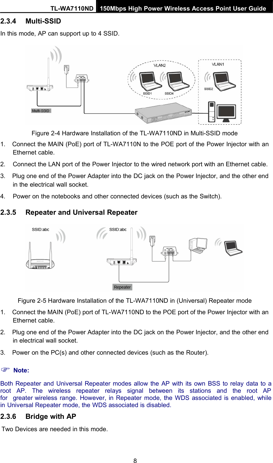 TL-WA7110ND 150Mbps High Power Wireless Access Point User Guide2.3.4 Multi-SSIDIn this mode, AP can support up to 4 SSID.Figure 2-4 Hardware Installation of the TL-WA7110ND in Multi-SSID mode1. Connect the MAIN (PoE) port of TL-WA7110N to the POE port of the Power Injector with anEthernet cable.2. Connect the LAN port of the Power Injector to the wired network port with an Ethernet cable.3. Plug one end of the Power Adapter into the DC jack on the Power Injector, and the other endin the electrical wall socket.4. Power on the notebooks and other connected devices (such as the Switch).2.3.5 Repeater and Universal RepeaterFigure 2-5 Hardware Installation of the TL-WA7110ND in (Universal) Repeater mode1. Connect the MAIN (PoE) port of TL-WA7110ND to the POE port of the Power Injector with anEthernet cable.2. Plug one end of the Power Adapter into the DC jack on the Power Injector, and the other endin electrical wall socket.3. Power on the PC(s) and other connected devices (such as the Router).Note:Both Repeater and Universal Repeater modes allow the AP with its own BSS to relay data to aroot AP. The wireless repeater relays signal between its stations and the root APfor greater wireless range. However, in Repeater mode, the WDS associated is enabled, whilein Universal Repeater mode, the WDS associated is disabled.2.3.6 Bridge with APTwo Devices are needed in this mode.8