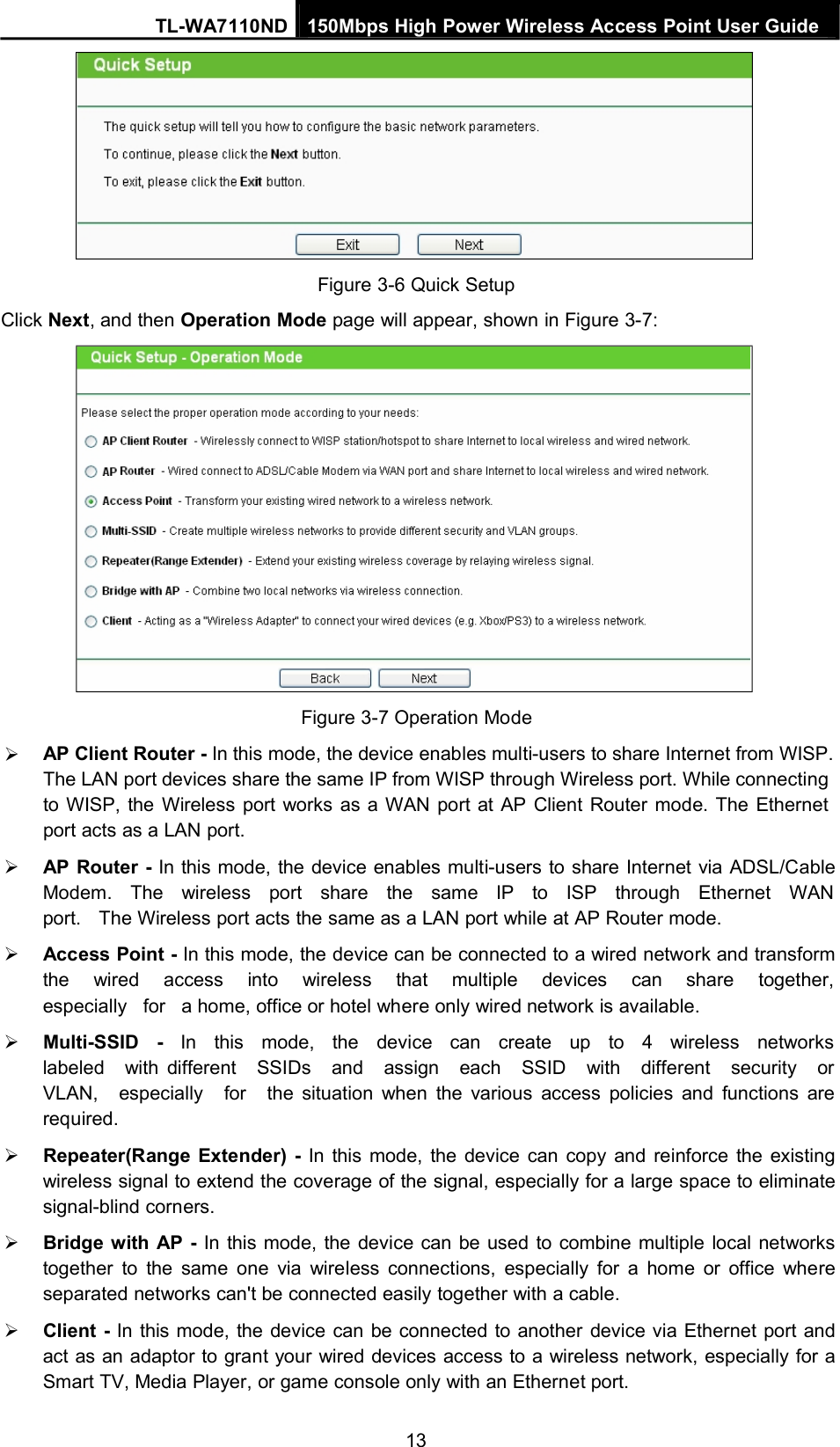 TL-WA7110ND 150Mbps High Power Wireless Access Point User GuideFigure 3-6 Quick SetupClick Next, and then Operation Mode page will appear, shown in Figure 3-7:Figure 3-7 Operation ModeAP Client Router - In this mode, the device enables multi-users to share Internet from WISP.The LAN port devices share the same IP from WISP through Wireless port. While connectingto WISP, the Wireless port works as a WAN port at AP Client Router mode. The Ethernetport acts as a LAN port.AP Router - In this mode, the device enables multi-users to share Internet via ADSL/CableModem. The wireless port share the same IP to ISP through Ethernet WANport. The Wireless port acts the same as a LAN port while at AP Router mode.Access Point - In this mode, the device can be connected to a wired network and transformthe wired access into wireless that multiple devices can share together,especially for a home, office or hotel where only wired network is available.Multi-SSID - In this mode, the device can create up to 4 wireless networkslabeled with different SSIDs and assign each SSID with different security orVLAN, especially for the situation when the various access policies and functions arerequired.Repeater(Range Extender) - In this mode, the device can copy and reinforce the existingwireless signal to extend the coverage of the signal, especially for a large space to eliminatesignal-blind corners.Bridge with AP - In this mode, the device can be used to combine multiple local networkstogether to the same one via wireless connections, especially for a home or office whereseparated networks can&apos;t be connected easily together with a cable.Client - In this mode, the device can be connected to another device via Ethernet port andact as an adaptor to grant your wired devices access to a wireless network, especially for aSmart TV, Media Player, or game console only with an Ethernet port.13