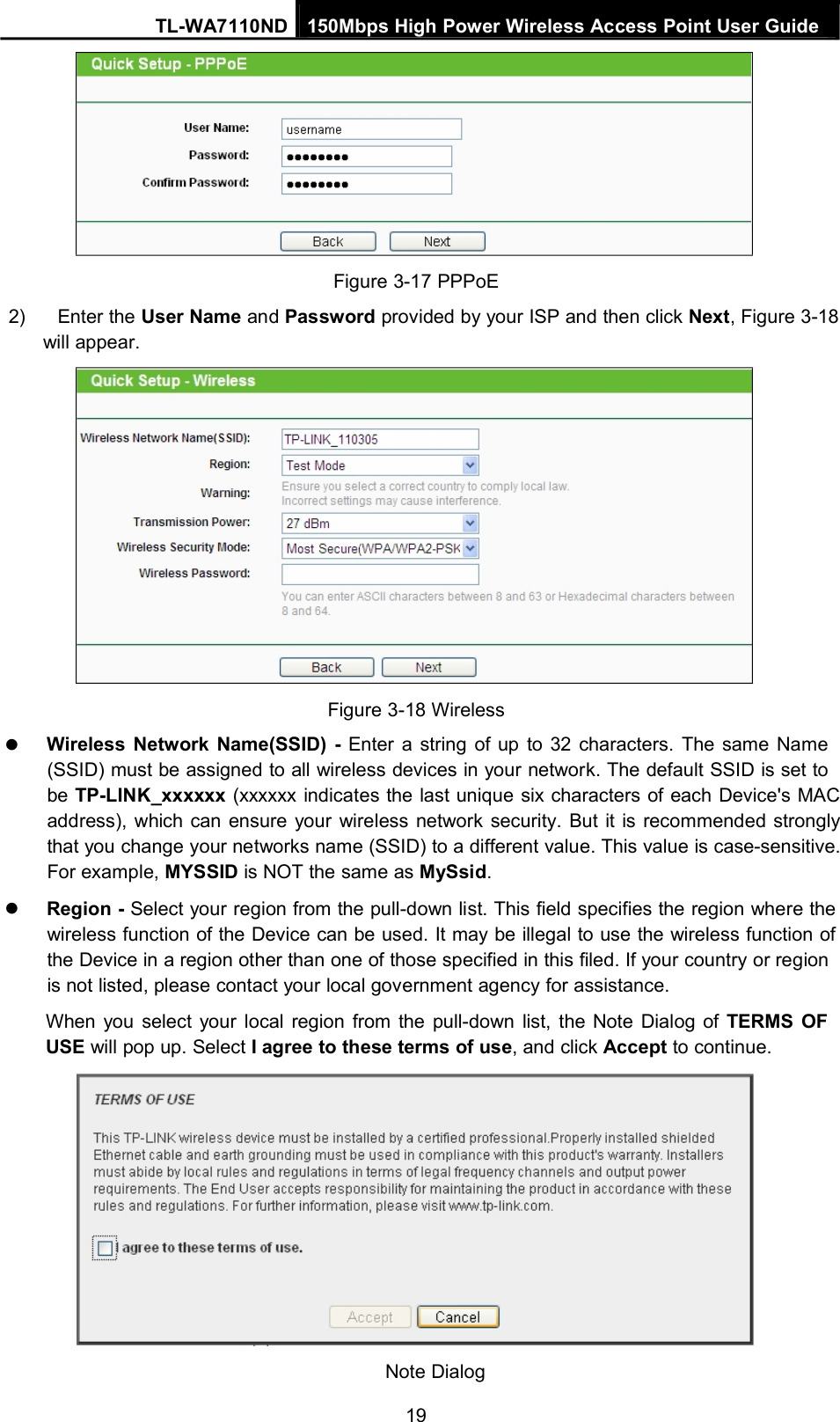 TL-WA7110ND 150Mbps High Power Wireless Access Point User GuideFigure 3-17 PPPoE2) Enter the User Name and Password provided by your ISP and then click Next, Figure 3-18will appear.Figure 3-18 WirelessWireless Network Name(SSID) - Enter a string of up to 32 characters. The same Name(SSID) must be assigned to all wireless devices in your network. The default SSID is set tobe TP-LINK_xxxxxx (xxxxxx indicates the last unique six characters of each Device&apos;s MACaddress), which can ensure your wireless network security. But it is recommended stronglythat you change your networks name (SSID) to a different value. This value is case-sensitive.For example, MYSSID is NOT the same as MySsid.Region - Select your region from the pull-down list. This field specifies the region where thewireless function of the Device can be used. It may be illegal to use the wireless function ofthe Device in a region other than one of those specified in this filed. If your country or regionis not listed, please contact your local government agency for assistance.When you select your local region from the pull-down list, the Note Dialog of TERMS OFUSE will pop up. Select I agree to these terms of use, and click Accept to continue.Note Dialog19