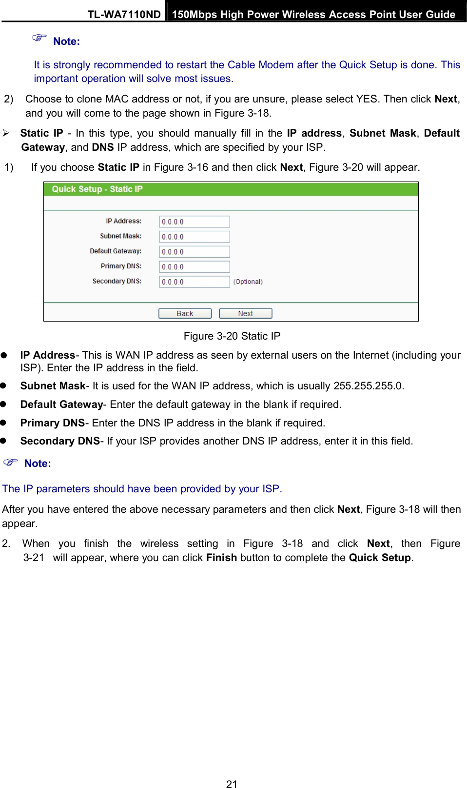 Note:TL-WA7110ND 150Mbps High Power Wireless Access Point User GuideIt is strongly recommended to restart the Cable Modem after the Quick Setup is done. Thisimportant operation will solve most issues.2) Choose to clone MAC address or not, if you are unsure, please select YES. Then click Next,and you will come to the page shown in Figure 3-18.Static IP - In this type, you should manually fill in the IP address,Subnet Mask,DefaultGateway, and DNS IP address, which are specified by your ISP.1) If you choose Static IP in Figure 3-16 and then click Next, Figure 3-20 will appear.Figure 3-20 Static IPIP Address- This is WAN IP address as seen by external users on the Internet (including yourISP). Enter the IP address in the field.Subnet Mask- It is used for the WAN IP address, which is usually 255.255.255.0.Default Gateway- Enter the default gateway in the blank if required.Primary DNS- Enter the DNS IP address in the blank if required.Secondary DNS- If your ISP provides another DNS IP address, enter it in this field.Note:The IP parameters should have been provided by your ISP.After you have entered the above necessary parameters and then click Next, Figure 3-18 will thenappear.2. When you finish the wireless setting in Figure 3-18 and click Next, then Figure3-21 will appear, where you can click Finish button to complete the Quick Setup.21