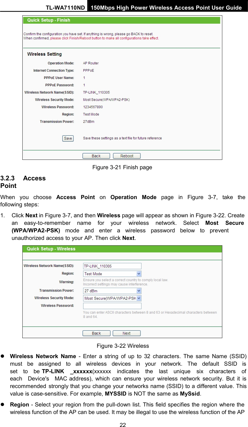 TL-WA7110ND 150Mbps High Power Wireless Access Point User Guide3.2.3 AccessPointFigure 3-21 Finish pageWhen you choose Access Point on Operation Mode page in Figure 3-7, take thefollowing steps:1. Click Next in Figure 3-7, and then Wireless page will appear as shown in Figure 3-22. Createan easy-to-remember name for your wireless network. Select Most Secure(WPA/WPA2-PSK) mode and enter a wireless password below to preventunauthorized access to your AP. Then click Next.Figure 3-22 WirelessWireless Network Name - Enter a string of up to 32 characters. The same Name (SSID)must be assigned to all wireless devices in your network. The default SSID isset to be TP-LINK _xxxxxx(xxxxxx indicates the last unique six characters ofeach Device&apos;s MAC address), which can ensure your wireless network security. But it isrecommended strongly that you change your networks name (SSID) to a different value. Thisvalue is case-sensitive. For example, MYSSID is NOT the same as MySsid.Region - Select your region from the pull-down list. This field specifies the region where thewireless function of the AP can be used. It may be illegal to use the wireless function of the AP22