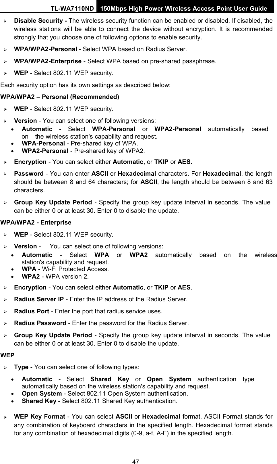 TL-WA7110ND 150Mbps High Power Wireless Access Point User GuideDisable Security - The wireless security function can be enabled or disabled. If disabled, thewireless stations will be able to connect the device without encryption. It is recommendedstrongly that you choose one of following options to enable security.WPA/WPA2-Personal - Select WPA based on Radius Server.WPA/WPA2-Enterprise - Select WPA based on pre-shared passphrase.WEP - Select 802.11 WEP security.Each security option has its own settings as described below:WPA/WPA2 – Personal (Recommended)WEP - Select 802.11 WEP security.Version - You can select one of following versions:Automatic - Select WPA-Personal or WPA2-Personal automatically basedon the wireless station&apos;s capability and request.WPA-Personal - Pre-shared key of WPA.WPA2-Personal - Pre-shared key of WPA2.Encryption - You can select either Automatic, or TKIP or AES.Password - You can enter ASCII or Hexadecimal characters. For Hexadecimal, the lengthshould be between 8 and 64 characters; for ASCII, the length should be between 8 and 63characters.Group Key Update Period - Specify the group key update interval in seconds. The valuecan be either 0 or at least 30. Enter 0 to disable the update.WPA/WPA2 - EnterpriseWEP - Select 802.11 WEP security.Version - You can select one of following versions:Automatic - Select WPA or WPA2 automatically based on the wirelessstation&apos;s capability and request.WPA - Wi-Fi Protected Access.WPA2 - WPA version 2.Encryption - You can select either Automatic, or TKIP or AES.Radius Server IP - Enter the IP address of the Radius Server.Radius Port - Enter the port that radius service uses.Radius Password - Enter the password for the Radius Server.Group Key Update Period - Specify the group key update interval in seconds. The valuecan be either 0 or at least 30. Enter 0 to disable the update.WEPType - You can select one of following types:Automatic - Select Shared Key or Open System authentication typeautomatically based on the wireless station&apos;s capability and request.Open System - Select 802.11 Open System authentication.Shared Key - Select 802.11 Shared Key authentication.WEP Key Format - You can select ASCII or Hexadecimal format. ASCII Format stands forany combination of keyboard characters in the specified length. Hexadecimal format standsfor any combination of hexadecimal digits (0-9, a-f, A-F) in the specified length.47