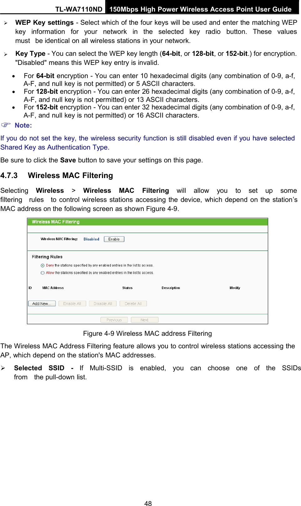 TL-WA7110ND 150Mbps High Power Wireless Access Point User GuideWEP Key settings - Select which of the four keys will be used and enter the matching WEPkey information for your network in the selected key radio button. These valuesmust be identical on all wireless stations in your network.Key Type - You can select the WEP key length (64-bit, or 128-bit, or 152-bit.) for encryption.&quot;Disabled&quot; means this WEP key entry is invalid.For 64-bit encryption - You can enter 10 hexadecimal digits (any combination of 0-9, a-f,A-F, and null key is not permitted) or 5 ASCII characters.For 128-bit encryption - You can enter 26 hexadecimal digits (any combination of 0-9, a-f,A-F, and null key is not permitted) or 13 ASCII characters.For 152-bit encryption - You can enter 32 hexadecimal digits (any combination of 0-9, a-f,A-F, and null key is not permitted) or 16 ASCII characters.Note:If you do not set the key, the wireless security function is still disabled even if you have selectedShared Key as Authentication Type.Be sure to click the Save button to save your settings on this page.4.7.3 Wireless MAC FilteringSelecting Wireless &gt;Wireless MAC Filtering will allow you to set up somefiltering rules to control wireless stations accessing the device, which depend on the station’sMAC address on the following screen as shown Figure 4-9.Figure 4-9 Wireless MAC address FilteringThe Wireless MAC Address Filtering feature allows you to control wireless stations accessing theAP, which depend on the station&apos;s MAC addresses.Selected SSID - If Multi-SSID is enabled, you can choose one of the SSIDsfrom the pull-down list.48