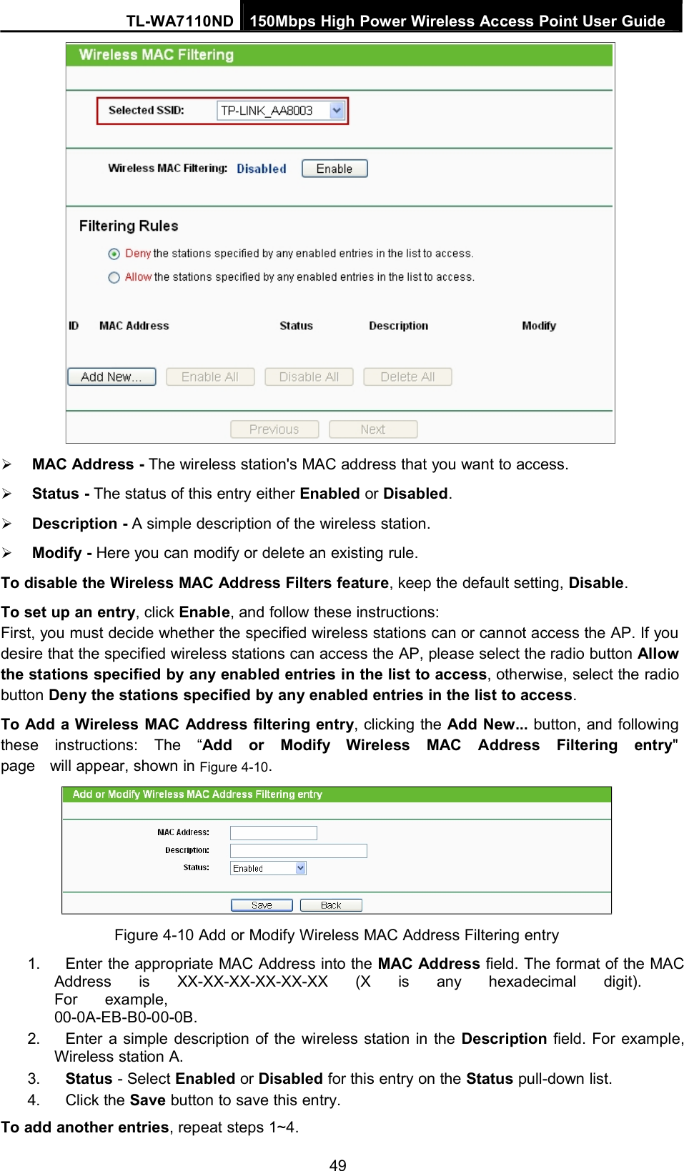 TL-WA7110ND 150Mbps High Power Wireless Access Point User GuideMAC Address - The wireless station&apos;s MAC address that you want to access.Status - The status of this entry either Enabled or Disabled.Description - A simple description of the wireless station.Modify - Here you can modify or delete an existing rule.To disable the Wireless MAC Address Filters feature, keep the default setting, Disable.To set up an entry, click Enable, and follow these instructions:First, you must decide whether the specified wireless stations can or cannot access the AP. If youdesire that the specified wireless stations can access the AP, please select the radio button Allowthe stations specified by any enabled entries in the list to access, otherwise, select the radiobutton Deny the stations specified by any enabled entries in the list to access.To Add a Wireless MAC Address filtering entry, clicking the Add New... button, and followingthese instructions: The “Add or Modify Wireless MAC Address Filtering entry&quot;page will appear, shown in Figure 4-10.Figure 4-10 Add or Modify Wireless MAC Address Filtering entry1. Enter the appropriate MAC Address into the MAC Address field. The format of the MACAddress is XX-XX-XX-XX-XX-XX (X is any hexadecimal digit).For example,00-0A-EB-B0-00-0B.2. Enter a simple description of the wireless station in the Description field. For example,Wireless station A.3. Status - Select Enabled or Disabled for this entry on the Status pull-down list.4. Click the Save button to save this entry.To add another entries, repeat steps 1~4.49