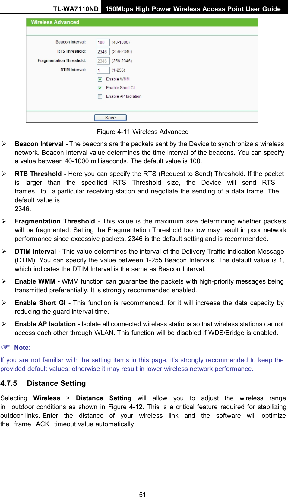 TL-WA7110ND 150Mbps High Power Wireless Access Point User GuideFigure 4-11 Wireless AdvancedBeacon Interval - The beacons are the packets sent by the Device to synchronize a wirelessnetwork. Beacon Interval value determines the time interval of the beacons. You can specifya value between 40-1000 milliseconds. The default value is 100.RTS Threshold - Here you can specify the RTS (Request to Send) Threshold. If the packetis larger than the specified RTS Threshold size, the Device will send RTSframes to a particular receiving station and negotiate the sending of a data frame. Thedefault value is2346.Fragmentation Threshold - This value is the maximum size determining whether packetswill be fragmented. Setting the Fragmentation Threshold too low may result in poor networkperformance since excessive packets. 2346 is the default setting and is recommended.DTIM Interval - This value determines the interval of the Delivery Traffic Indication Message(DTIM). You can specify the value between 1-255 Beacon Intervals. The default value is 1,which indicates the DTIM Interval is the same as Beacon Interval.Enable WMM - WMM function can guarantee the packets with high-priority messages beingtransmitted preferentially. It is strongly recommended enabled.Enable Short GI - This function is recommended, for it will increase the data capacity byreducing the guard interval time.Enable AP Isolation - Isolate all connected wireless stations so that wireless stations cannotaccess each other through WLAN. This function will be disabled if WDS/Bridge is enabled.Note:If you are not familiar with the setting items in this page, it&apos;s strongly recommended to keep theprovided default values; otherwise it may result in lower wireless network performance.4.7.5 Distance SettingSelecting Wireless &gt;Distance Setting will allow you to adjust the wireless rangein outdoor conditions as shown in Figure 4-12. This is a critical feature required for stabilizingoutdoor links. Enter the distance of your wireless link and the software will optimizethe frame ACK timeout value automatically.51