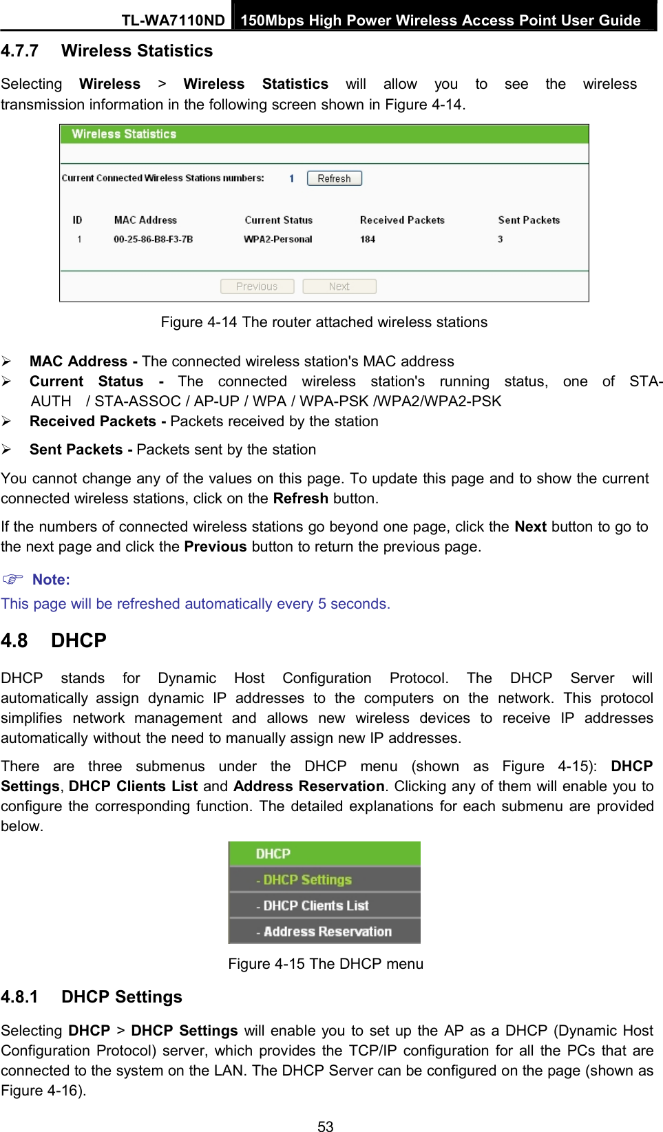 TL-WA7110ND 150Mbps High Power Wireless Access Point User Guide4.7.7 Wireless StatisticsSelecting Wireless &gt;Wireless Statistics will allow you to see the wirelesstransmission information in the following screen shown in Figure 4-14.Figure 4-14 The router attached wireless stationsMAC Address - The connected wireless station&apos;s MAC addressCurrent Status - The connected wireless station&apos;s running status, one of STA-AUTH / STA-ASSOC / AP-UP / WPA / WPA-PSK /WPA2/WPA2-PSKReceived Packets - Packets received by the stationSent Packets - Packets sent by the stationYou cannot change any of the values on this page. To update this page and to show the currentconnected wireless stations, click on the Refresh button.If the numbers of connected wireless stations go beyond one page, click the Next button to go tothe next page and click the Previous button to return the previous page.Note:This page will be refreshed automatically every 5 seconds.4.8 DHCPDHCP stands for Dynamic Host Configuration Protocol. The DHCP Server willautomatically assign dynamic IP addresses to the computers on the network. This protocolsimplifies network management and allows new wireless devices to receive IP addressesautomatically without the need to manually assign new IP addresses.There are three submenus under the DHCP menu (shown as Figure 4-15): DHCPSettings,DHCP Clients List and Address Reservation. Clicking any of them will enable you toconfigure the corresponding function. The detailed explanations for each submenu are providedbelow.Figure 4-15 The DHCP menu4.8.1 DHCP SettingsSelecting DHCP &gt;DHCP Settings will enable you to set up the AP as a DHCP (Dynamic HostConfiguration Protocol) server, which provides the TCP/IP configuration for all the PCs that areconnected to the system on the LAN. The DHCP Server can be configured on the page (shown asFigure 4-16).53