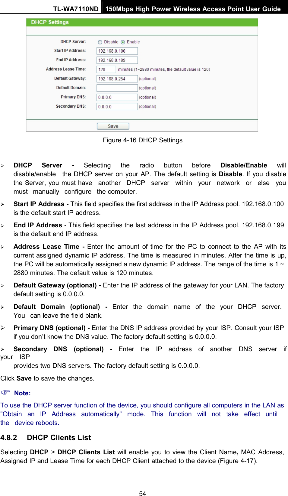 TL-WA7110ND 150Mbps High Power Wireless Access Point User GuideFigure 4-16 DHCP SettingsDHCP Server - Selecting the radio button before Disable/Enable willdisable/enable the DHCP server on your AP. The default setting is Disable. If you disablethe Server, you must have another DHCP server within your network or else youmust manually configure the computer.Start IP Address - This field specifies the first address in the IP Address pool. 192.168.0.100is the default start IP address.End IP Address - This field specifies the last address in the IP Address pool. 192.168.0.199is the default end IP address.Address Lease Time - Enter the amount of time for the PC to connect to the AP with itscurrent assigned dynamic IP address. The time is measured in minutes. After the time is up,the PC will be automatically assigned a new dynamic IP address. The range of the time is 1 ~2880 minutes. The default value is 120 minutes.Default Gateway (optional) - Enter the IP address of the gateway for your LAN. The factorydefault setting is 0.0.0.0.Default Domain (optional) - Enter the domain name of the your DHCP server.You can leave the field blank.Primary DNS (optional) - Enter the DNS IP address provided by your ISP. Consult your ISPif you don’t know the DNS value. The factory default setting is 0.0.0.0.Secondary DNS (optional) - Enter the IP address of another DNS server ifyour ISPprovides two DNS servers. The factory default setting is 0.0.0.0.Click Save to save the changes.Note:To use the DHCP server function of the device, you should configure all computers in the LAN as&quot;Obtain an IP Address automatically&quot; mode. This function will not take effect untilthe device reboots.4.8.2 DHCP Clients ListSelecting DHCP &gt;DHCP Clients List will enable you to view the Client Name,MAC Address,Assigned IP and Lease Time for each DHCP Client attached to the device (Figure 4-17).54