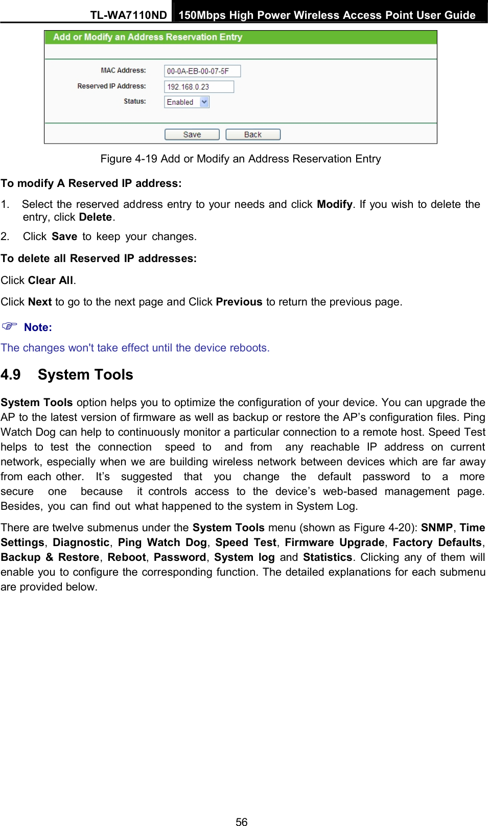 TL-WA7110ND 150Mbps High Power Wireless Access Point User GuideFigure 4-19 Add or Modify an Address Reservation EntryTo modify A Reserved IP address:1. Select the reserved address entry to your needs and click Modify. If you wish to delete theentry, click Delete.2. Click Save to keep your changes.To delete all Reserved IP addresses:Click Clear All.Click Next to go to the next page and Click Previous to return the previous page.Note:The changes won&apos;t take effect until the device reboots.4.9 System ToolsSystem Tools option helps you to optimize the configuration of your device. You can upgrade theAP to the latest version of firmware as well as backup or restore the AP’s configuration files. PingWatch Dog can help to continuously monitor a particular connection to a remote host. Speed Testhelps to test the connection speed to and from any reachable IP address on currentnetwork, especially when we are building wireless network between devices which are far awayfrom each other. It’s suggested that you change the default password to a moresecure one because it controls access to the device’s web-based management page.Besides, you can find out what happened to the system in System Log.There are twelve submenus under the System Tools menu (shown as Figure 4-20): SNMP,TimeSettings,Diagnostic,Ping Watch Dog,Speed Test,Firmware Upgrade,Factory Defaults,Backup &amp; Restore,Reboot,Password,System log and Statistics. Clicking any of them willenable you to configure the corresponding function. The detailed explanations for each submenuare provided below.56